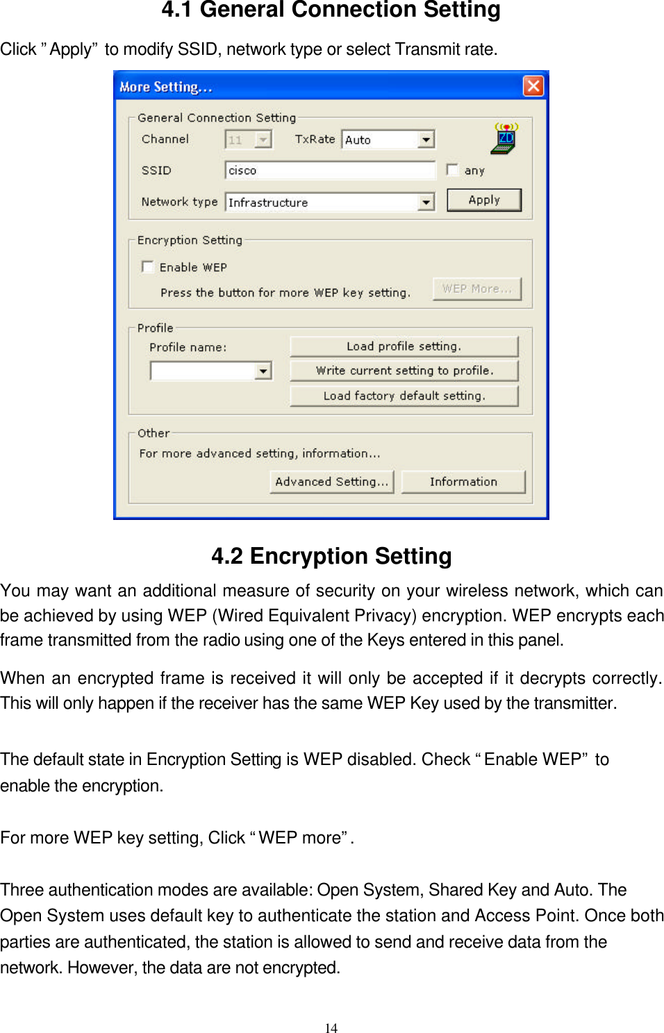  14  4.1 General Connection Setting Click ”Apply” to modify SSID, network type or select Transmit rate.  4.2 Encryption Setting You may want an additional measure of security on your wireless network, which can be achieved by using WEP (Wired Equivalent Privacy) encryption. WEP encrypts each frame transmitted from the radio using one of the Keys entered in this panel.   When an encrypted frame is received it will only be accepted if it decrypts correctly. This will only happen if the receiver has the same WEP Key used by the transmitter.  The default state in Encryption Setting is WEP disabled. Check “Enable WEP” to enable the encryption.  For more WEP key setting, Click “WEP more”.  Three authentication modes are available: Open System, Shared Key and Auto. The Open System uses default key to authenticate the station and Access Point. Once both parties are authenticated, the station is allowed to send and receive data from the network. However, the data are not encrypted.    
