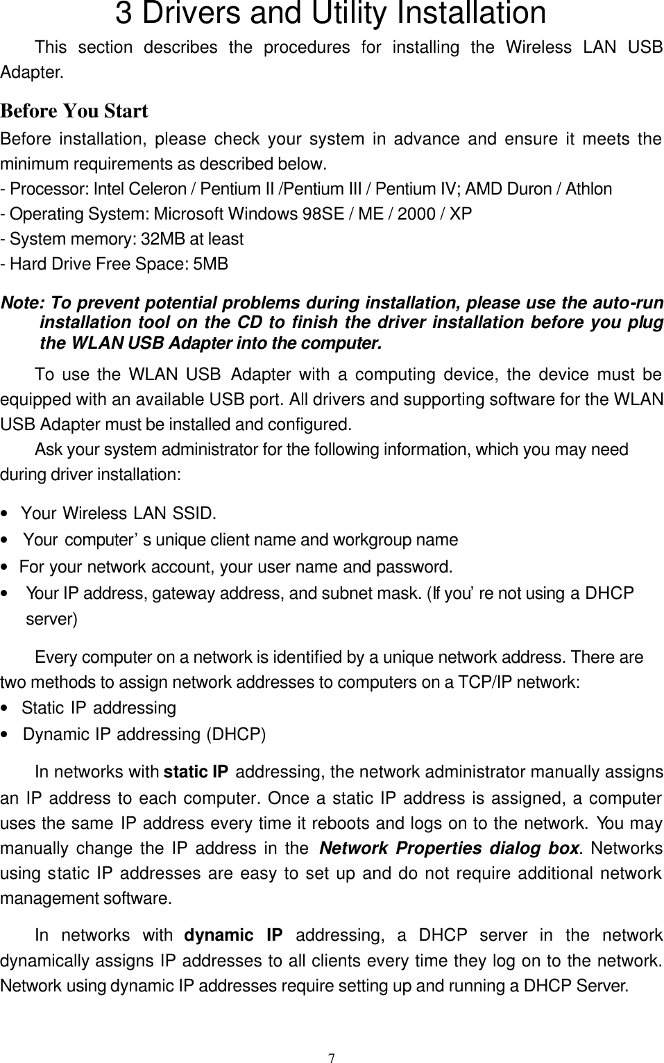 73 Drivers and Utility Installation This section describes the procedures for installing the Wireless LAN USB Adapter.   Before You Start Before installation, please check your system in advance and ensure it meets the minimum requirements as described below. - Processor: Intel Celeron / Pentium II /Pentium III / Pentium IV; AMD Duron / Athlon - Operating System: Microsoft Windows 98SE / ME / 2000 / XP - System memory: 32MB at least - Hard Drive Free Space: 5MB Note: To prevent potential problems during installation, please use the auto-run installation tool on the CD to finish the driver installation before you plug the WLAN USB Adapter into the computer. To use the WLAN USB Adapter with a computing device, the device must be equipped with an available USB port. All drivers and supporting software for the WLAN USB Adapter must be installed and configured. Ask your system administrator for the following information, which you may need during driver installation: •  Your Wireless LAN SSID. •  Your computer’s unique client name and workgroup name •  For your network account, your user name and password. •  Your IP address, gateway address, and subnet mask. (If you’re not using a DHCP server) Every computer on a network is identified by a unique network address. There are two methods to assign network addresses to computers on a TCP/IP network: •  Static IP addressing •  Dynamic IP addressing (DHCP) In networks with static IP addressing, the network administrator manually assigns an IP address to each computer. Once a static IP address is assigned, a computer uses the same IP address every time it reboots and logs on to the network. You may manually change the IP address in the Network Properties dialog box. Networks using static IP addresses are easy to set up and do not require additional network management software. In networks with dynamic IP addressing, a DHCP server in the network dynamically assigns IP addresses to all clients every time they log on to the network. Network using dynamic IP addresses require setting up and running a DHCP Server.  