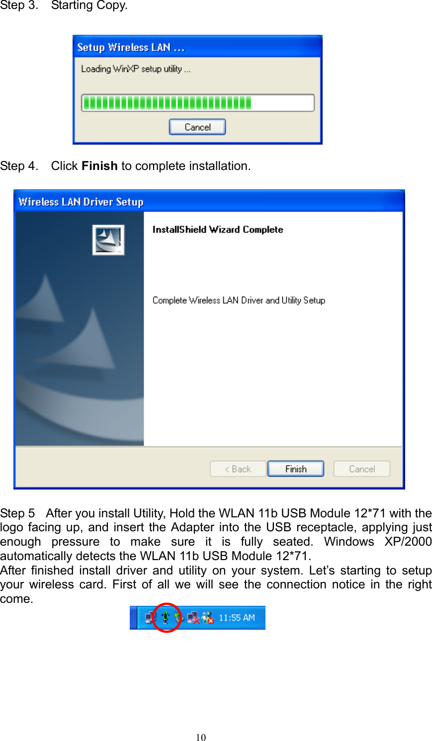   10  Step 3.  Starting Copy.    Step 4.  Click Finish to complete installation.                   Step 5   After you install Utility, Hold the WLAN 11b USB Module 12*71 with the logo facing up, and insert the Adapter into the USB receptacle, applying just enough pressure to make sure it is fully seated. Windows XP/2000 automatically detects the WLAN 11b USB Module 12*71. After finished install driver and utility on your system. Let’s starting to setup your wireless card. First of all we will see the connection notice in the right come.      