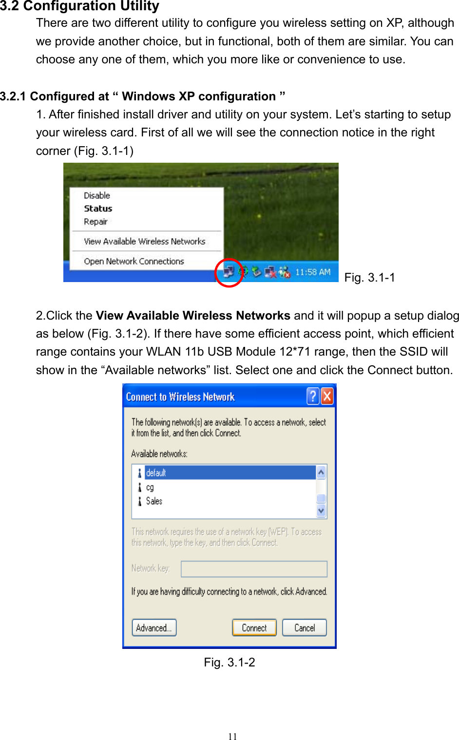   11 3.2 Configuration Utility There are two different utility to configure you wireless setting on XP, although we provide another choice, but in functional, both of them are similar. You can choose any one of them, which you more like or convenience to use.  3.2.1 Configured at “ Windows XP configuration ” 1. After finished install driver and utility on your system. Let’s starting to setup your wireless card. First of all we will see the connection notice in the right corner (Fig. 3.1-1)  Fig. 3.1-1  2.Click the View Available Wireless Networks and it will popup a setup dialog as below (Fig. 3.1-2). If there have some efficient access point, which efficient range contains your WLAN 11b USB Module 12*71 range, then the SSID will show in the “Available networks” list. Select one and click the Connect button.   Fig. 3.1-2   