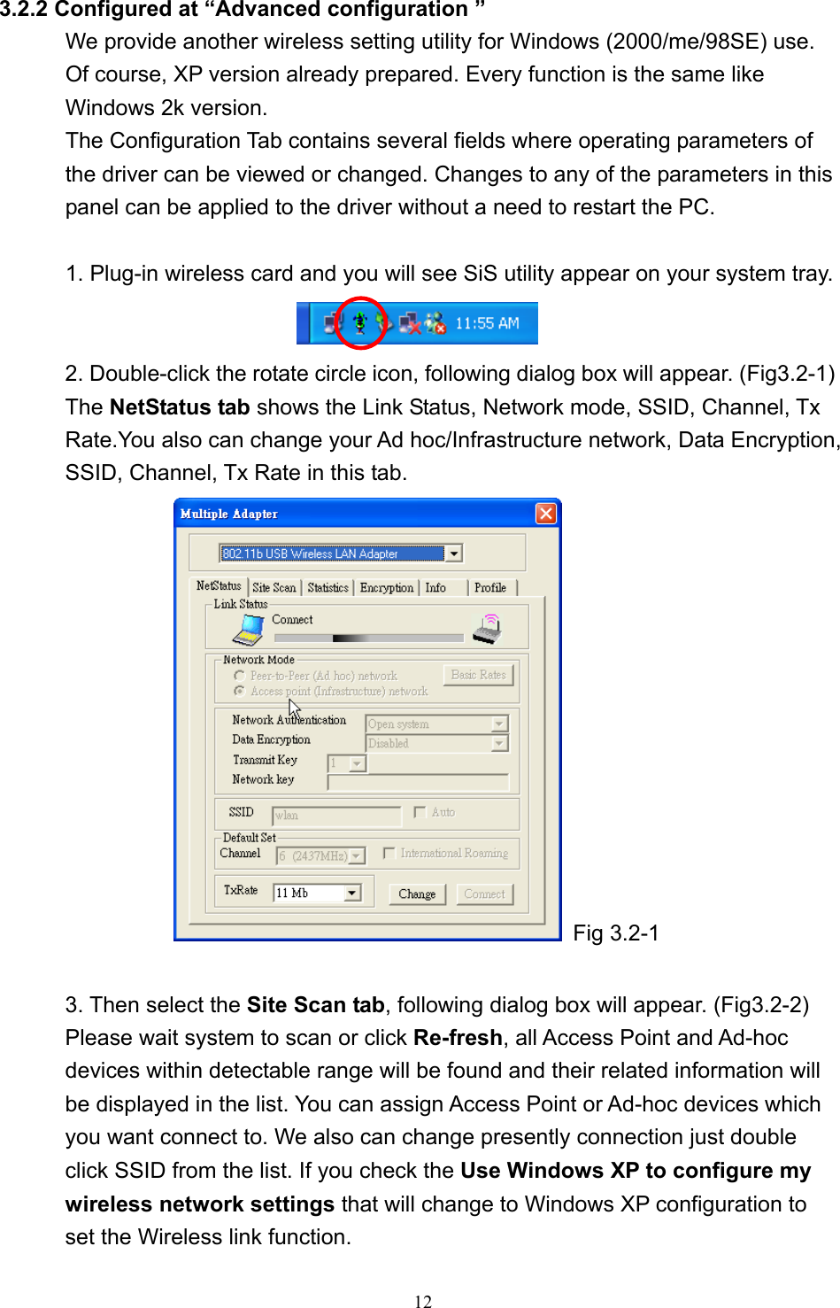   12  3.2.2 Configured at “Advanced configuration ” We provide another wireless setting utility for Windows (2000/me/98SE) use. Of course, XP version already prepared. Every function is the same like Windows 2k version.   The Configuration Tab contains several fields where operating parameters of the driver can be viewed or changed. Changes to any of the parameters in this panel can be applied to the driver without a need to restart the PC.  1. Plug-in wireless card and you will see SiS utility appear on your system tray.    2. Double-click the rotate circle icon, following dialog box will appear. (Fig3.2-1)   The NetStatus tab shows the Link Status, Network mode, SSID, Channel, Tx Rate.You also can change your Ad hoc/Infrastructure network, Data Encryption, SSID, Channel, Tx Rate in this tab.  Fig 3.2-1  3. Then select the Site Scan tab, following dialog box will appear. (Fig3.2-2) Please wait system to scan or click Re-fresh, all Access Point and Ad-hoc devices within detectable range will be found and their related information will be displayed in the list. You can assign Access Point or Ad-hoc devices which you want connect to. We also can change presently connection just double click SSID from the list. If you check the Use Windows XP to configure my wireless network settings that will change to Windows XP configuration to set the Wireless link function. 