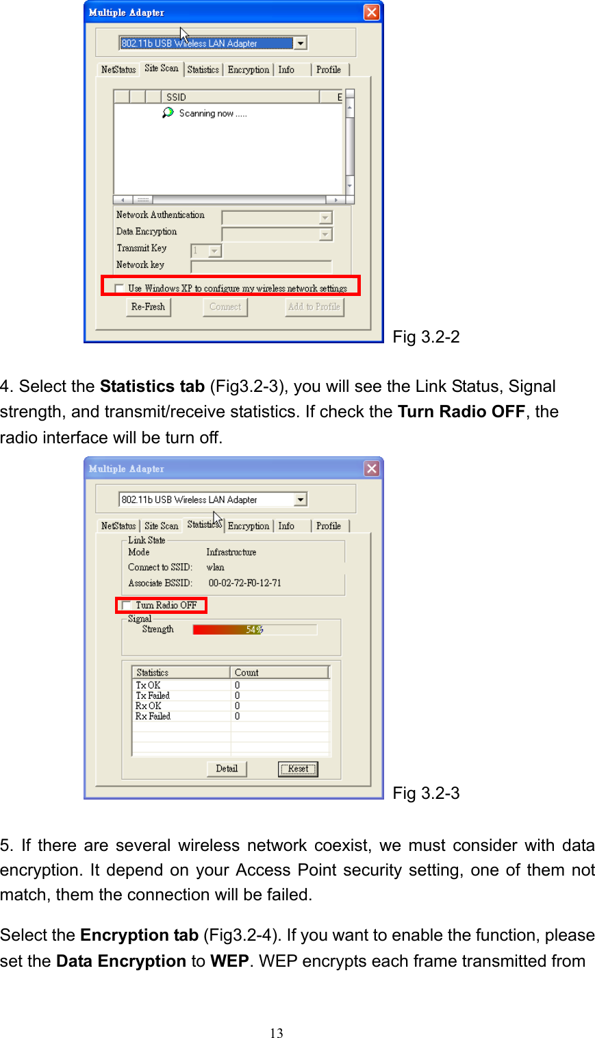   13  Fig 3.2-2  4. Select the Statistics tab (Fig3.2-3), you will see the Link Status, Signal strength, and transmit/receive statistics. If check the Turn Radio OFF, the radio interface will be turn off.  Fig 3.2-3  5. If there are several wireless network coexist, we must consider with data encryption. It depend on your Access Point security setting, one of them not match, them the connection will be failed.   Select the Encryption tab (Fig3.2-4). If you want to enable the function, please set the Data Encryption to WEP. WEP encrypts each frame transmitted from 