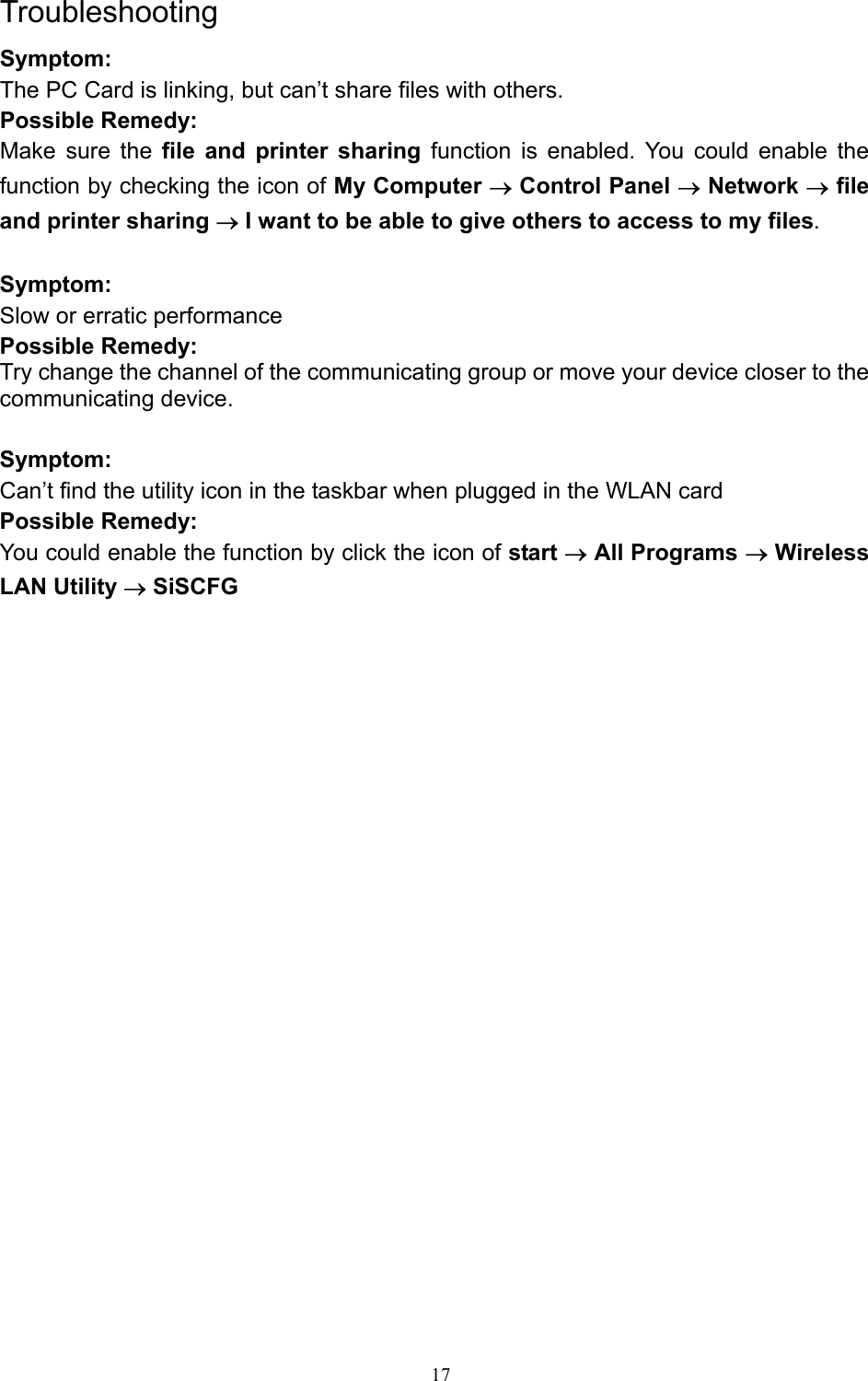   17 Troubleshooting Symptom: The PC Card is linking, but can’t share files with others. Possible Remedy: Make sure the file and printer sharing function is enabled. You could enable the function by checking the icon of My Computer → Control Panel → Network → file and printer sharing → I want to be able to give others to access to my files.  Symptom: Slow or erratic performance Possible Remedy: Try change the channel of the communicating group or move your device closer to the communicating device.  Symptom: Can’t find the utility icon in the taskbar when plugged in the WLAN card Possible Remedy: You could enable the function by click the icon of start → All Programs → Wireless LAN Utility → SiSCFG 