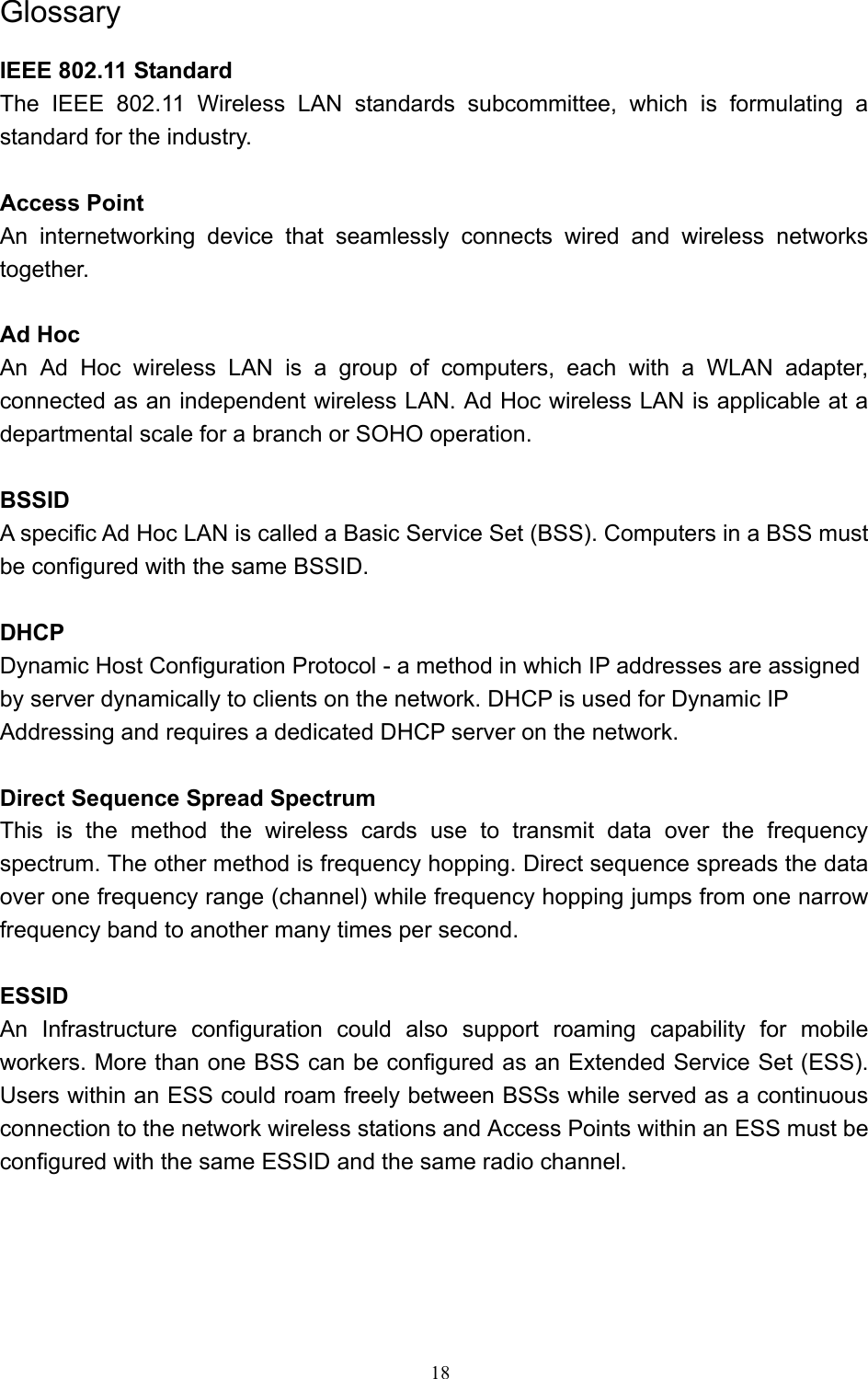   18 Glossary IEEE 802.11 Standard The IEEE 802.11 Wireless LAN standards subcommittee, which is formulating a standard for the industry.  Access Point An internetworking device that seamlessly connects wired and wireless networks together.  Ad Hoc   An Ad Hoc wireless LAN is a group of computers, each with a WLAN adapter, connected as an independent wireless LAN. Ad Hoc wireless LAN is applicable at a departmental scale for a branch or SOHO operation.  BSSID A specific Ad Hoc LAN is called a Basic Service Set (BSS). Computers in a BSS must be configured with the same BSSID.  DHCP Dynamic Host Configuration Protocol - a method in which IP addresses are assigned by server dynamically to clients on the network. DHCP is used for Dynamic IP Addressing and requires a dedicated DHCP server on the network.  Direct Sequence Spread Spectrum This is the method the wireless cards use to transmit data over the frequency spectrum. The other method is frequency hopping. Direct sequence spreads the data over one frequency range (channel) while frequency hopping jumps from one narrow frequency band to another many times per second.  ESSID An Infrastructure configuration could also support roaming capability for mobile workers. More than one BSS can be configured as an Extended Service Set (ESS). Users within an ESS could roam freely between BSSs while served as a continuous connection to the network wireless stations and Access Points within an ESS must be configured with the same ESSID and the same radio channel.    