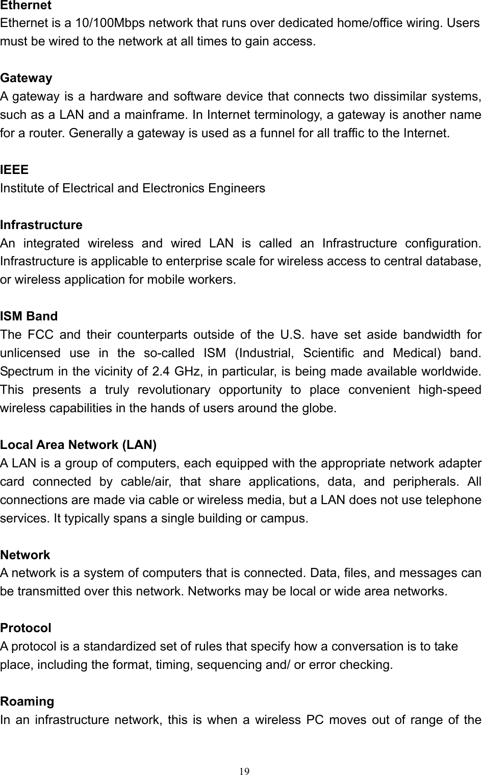   19 Ethernet Ethernet is a 10/100Mbps network that runs over dedicated home/office wiring. Users must be wired to the network at all times to gain access.  Gateway A gateway is a hardware and software device that connects two dissimilar systems, such as a LAN and a mainframe. In Internet terminology, a gateway is another name for a router. Generally a gateway is used as a funnel for all traffic to the Internet.    IEEE Institute of Electrical and Electronics Engineers  Infrastructure An integrated wireless and wired LAN is called an Infrastructure configuration. Infrastructure is applicable to enterprise scale for wireless access to central database, or wireless application for mobile workers.  ISM Band The FCC and their counterparts outside of the U.S. have set aside bandwidth for unlicensed use in the so-called ISM (Industrial, Scientific and Medical) band. Spectrum in the vicinity of 2.4 GHz, in particular, is being made available worldwide. This presents a truly revolutionary opportunity to place convenient high-speed wireless capabilities in the hands of users around the globe.  Local Area Network (LAN) A LAN is a group of computers, each equipped with the appropriate network adapter card connected by cable/air, that share applications, data, and peripherals. All connections are made via cable or wireless media, but a LAN does not use telephone services. It typically spans a single building or campus.  Network A network is a system of computers that is connected. Data, files, and messages can be transmitted over this network. Networks may be local or wide area networks.  Protocol A protocol is a standardized set of rules that specify how a conversation is to take place, including the format, timing, sequencing and/ or error checking.  Roaming  In an infrastructure network, this is when a wireless PC moves out of range of the 