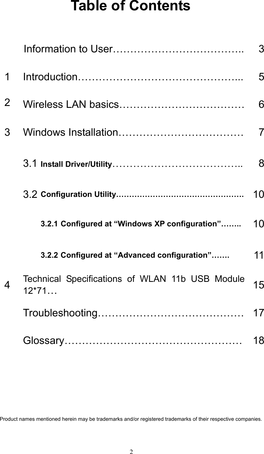   2 Table of Contents  Information to User………………………………..  31 Introduction………………………………………...  52  Wireless LAN basics………………………………    63  Windows Installation………………………………  7 3.1 Install Driver/Utility……………………………….. 8 3.2 Configuration Utility………………………………………….  103.2.1 Configured at “Windows XP configuration”……..  10  3.2.2 Configured at “Advanced configuration”…….  114  Technical Specifications of WLAN 11b USB Module 12*71…  15 Troubleshooting…………………………………… 17 Glossary…………………………………………… 18     Product names mentioned herein may be trademarks and/or registered trademarks of their respective companies. 