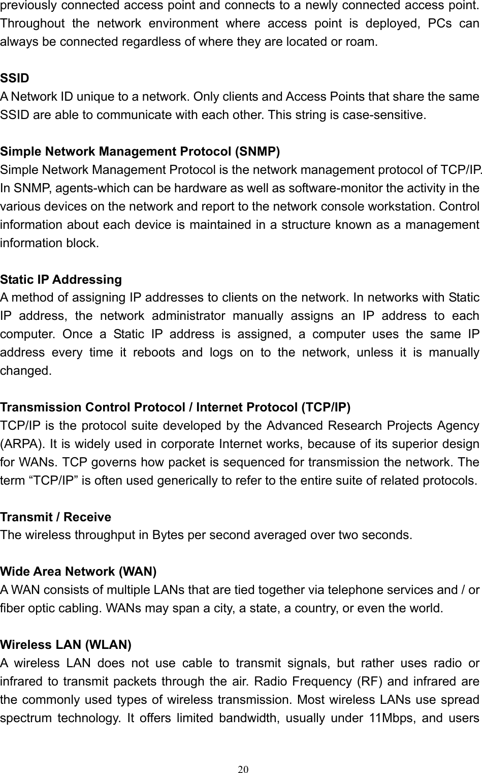   20 previously connected access point and connects to a newly connected access point. Throughout the network environment where access point is deployed, PCs can always be connected regardless of where they are located or roam.  SSID A Network ID unique to a network. Only clients and Access Points that share the same SSID are able to communicate with each other. This string is case-sensitive.  Simple Network Management Protocol (SNMP) Simple Network Management Protocol is the network management protocol of TCP/IP. In SNMP, agents-which can be hardware as well as software-monitor the activity in the various devices on the network and report to the network console workstation. Control information about each device is maintained in a structure known as a management information block.  Static IP Addressing   A method of assigning IP addresses to clients on the network. In networks with Static IP address, the network administrator manually assigns an IP address to each computer. Once a Static IP address is assigned, a computer uses the same IP address every time it reboots and logs on to the network, unless it is manually changed.  Transmission Control Protocol / Internet Protocol (TCP/IP) TCP/IP is the protocol suite developed by the Advanced Research Projects Agency (ARPA). It is widely used in corporate Internet works, because of its superior design for WANs. TCP governs how packet is sequenced for transmission the network. The term “TCP/IP” is often used generically to refer to the entire suite of related protocols.  Transmit / Receive The wireless throughput in Bytes per second averaged over two seconds.  Wide Area Network (WAN) A WAN consists of multiple LANs that are tied together via telephone services and / or fiber optic cabling. WANs may span a city, a state, a country, or even the world.  Wireless LAN (WLAN) A wireless LAN does not use cable to transmit signals, but rather uses radio or infrared to transmit packets through the air. Radio Frequency (RF) and infrared are the commonly used types of wireless transmission. Most wireless LANs use spread spectrum technology. It offers limited bandwidth, usually under 11Mbps, and users 