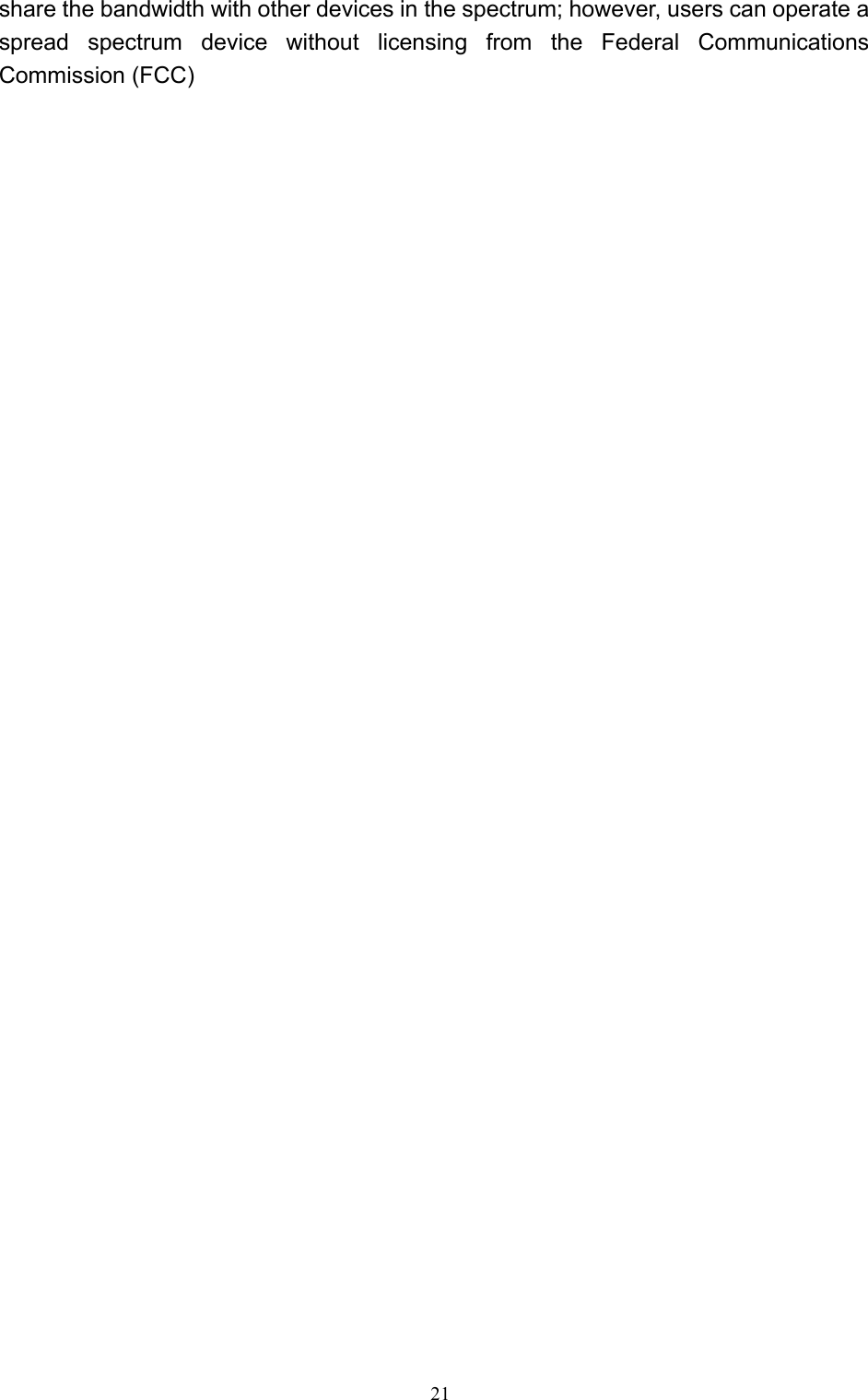   21 share the bandwidth with other devices in the spectrum; however, users can operate a spread spectrum device without licensing from the Federal Communications Commission (FCC)                                  