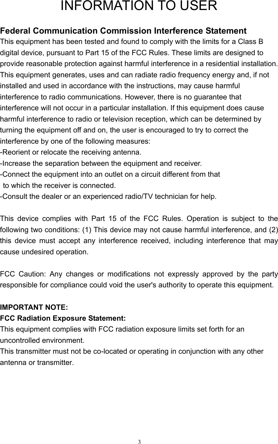   3 INFORMATION TO USER  Federal Communication Commission Interference Statement This equipment has been tested and found to comply with the limits for a Class B digital device, pursuant to Part 15 of the FCC Rules. These limits are designed to provide reasonable protection against harmful interference in a residential installation. This equipment generates, uses and can radiate radio frequency energy and, if not installed and used in accordance with the instructions, may cause harmful interference to radio communications. However, there is no guarantee that interference will not occur in a particular installation. If this equipment does cause harmful interference to radio or television reception, which can be determined by turning the equipment off and on, the user is encouraged to try to correct the interference by one of the following measures: -Reorient or relocate the receiving antenna. -Increase the separation between the equipment and receiver. -Connect the equipment into an outlet on a circuit different from that to which the receiver is connected. -Consult the dealer or an experienced radio/TV technician for help.  This device complies with Part 15 of the FCC Rules. Operation is subject to the following two conditions: (1) This device may not cause harmful interference, and (2) this device must accept any interference received, including interference that may cause undesired operation.  FCC Caution: Any changes or modifications not expressly approved by the party responsible for compliance could void the user&apos;s authority to operate this equipment.  IMPORTANT NOTE: FCC Radiation Exposure Statement: This equipment complies with FCC radiation exposure limits set forth for an   uncontrolled environment. This transmitter must not be co-located or operating in conjunction with any other   antenna or transmitter. 