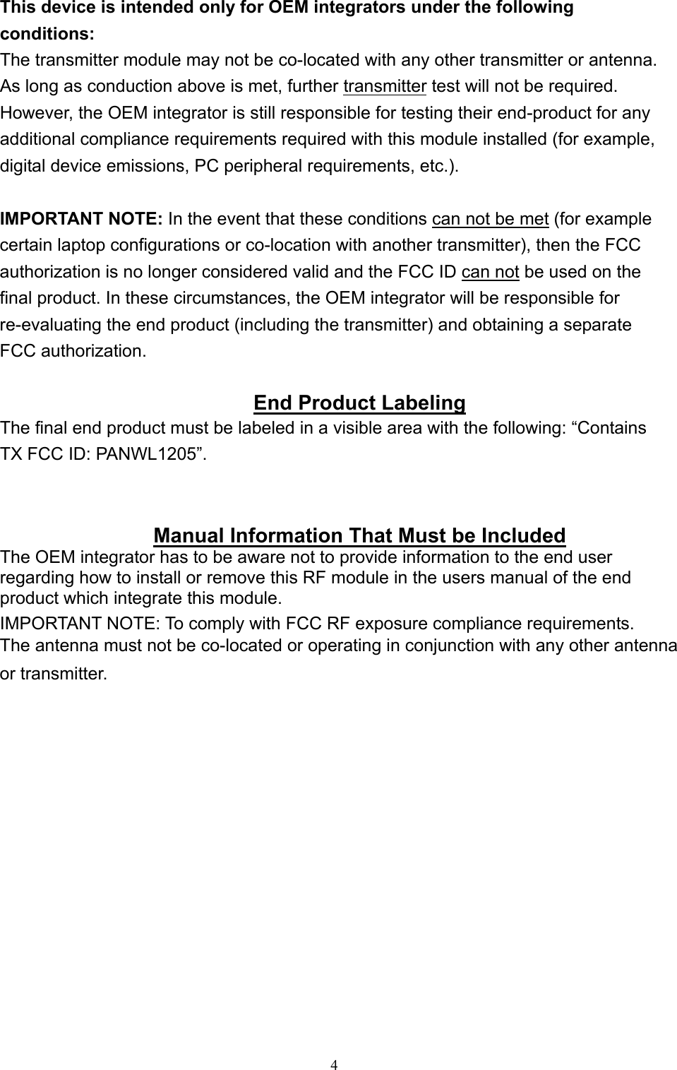   4 This device is intended only for OEM integrators under the following conditions: The transmitter module may not be co-located with any other transmitter or antenna. As long as conduction above is met, further transmitter test will not be required. However, the OEM integrator is still responsible for testing their end-product for any additional compliance requirements required with this module installed (for example, digital device emissions, PC peripheral requirements, etc.).  IMPORTANT NOTE: In the event that these conditions can not be met (for example certain laptop configurations or co-location with another transmitter), then the FCC authorization is no longer considered valid and the FCC ID can not be used on the final product. In these circumstances, the OEM integrator will be responsible for re-evaluating the end product (including the transmitter) and obtaining a separate FCC authorization.  End Product Labeling The final end product must be labeled in a visible area with the following: “Contains TX FCC ID: PANWL1205”.   Manual Information That Must be Included The OEM integrator has to be aware not to provide information to the end user regarding how to install or remove this RF module in the users manual of the end product which integrate this module. IMPORTANT NOTE: To comply with FCC RF exposure compliance requirements. The antenna must not be co-located or operating in conjunction with any other antenna or transmitter.     