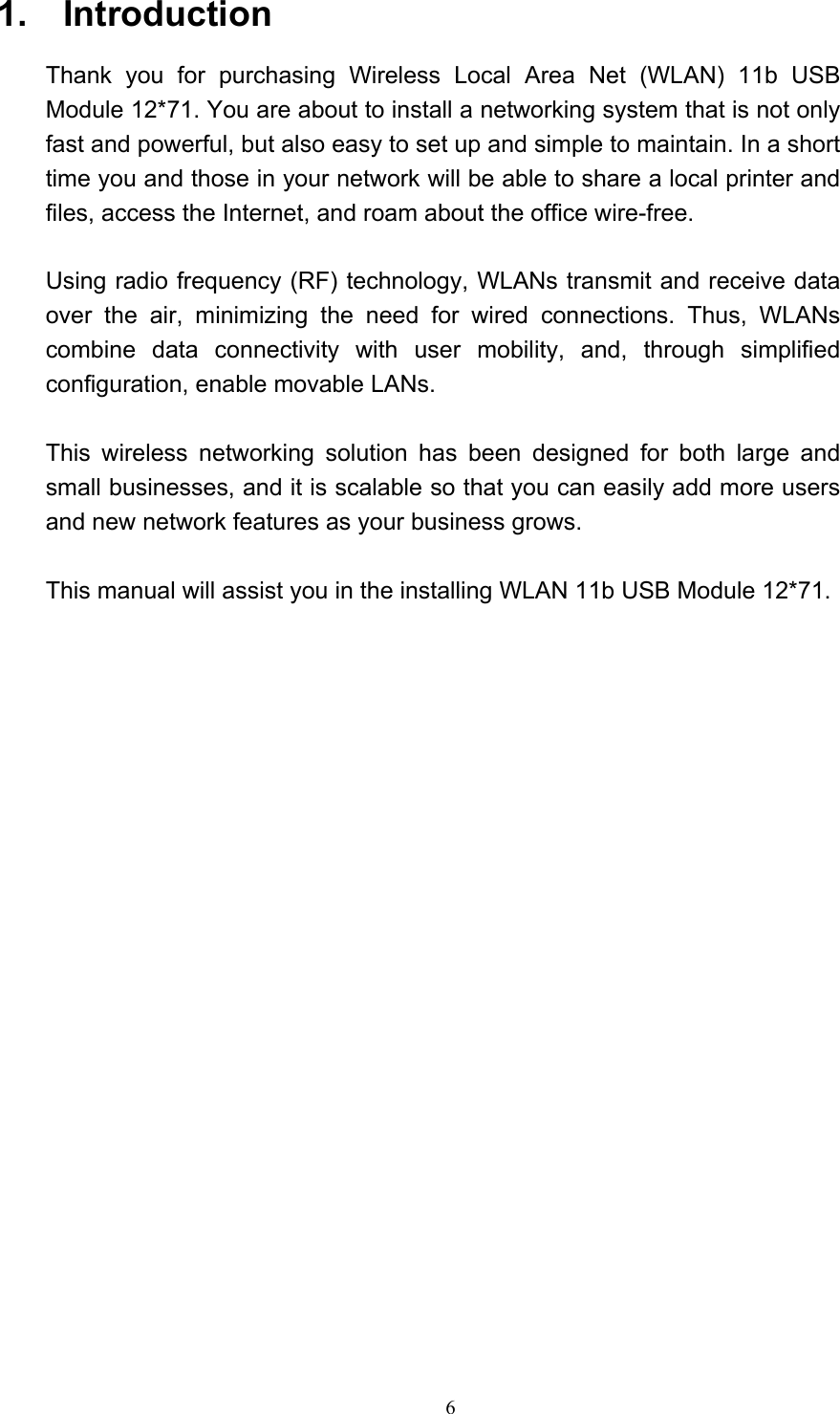   6  1.  Introduction  Thank you for purchasing Wireless Local Area Net (WLAN) 11b USB Module 12*71. You are about to install a networking system that is not only fast and powerful, but also easy to set up and simple to maintain. In a short time you and those in your network will be able to share a local printer and files, access the Internet, and roam about the office wire-free.  Using radio frequency (RF) technology, WLANs transmit and receive data over the air, minimizing the need for wired connections. Thus, WLANs combine data connectivity with user mobility, and, through simplified configuration, enable movable LANs.  This wireless networking solution has been designed for both large and small businesses, and it is scalable so that you can easily add more users and new network features as your business grows.    This manual will assist you in the installing WLAN 11b USB Module 12*71.                            