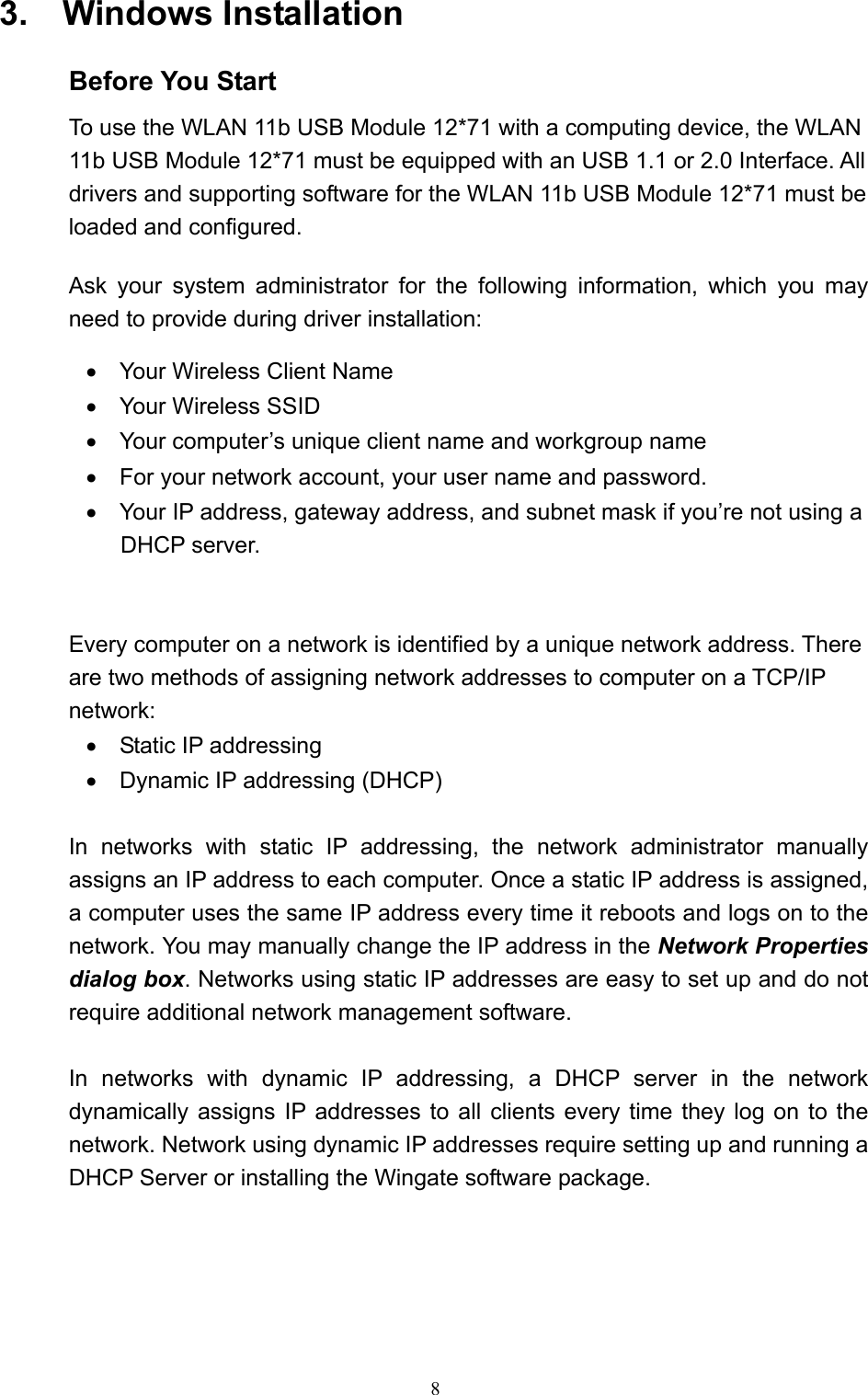  8 3.  Windows Installation  Before You Start To use the WLAN 11b USB Module 12*71 with a computing device, the WLAN 11b USB Module 12*71 must be equipped with an USB 1.1 or 2.0 Interface. All drivers and supporting software for the WLAN 11b USB Module 12*71 must be loaded and configured.   Ask your system administrator for the following information, which you may need to provide during driver installation: •    Your Wireless Client Name •  Your Wireless SSID •    Your computer’s unique client name and workgroup name •    For your network account, your user name and password. •    Your IP address, gateway address, and subnet mask if you’re not using a DHCP server.   Every computer on a network is identified by a unique network address. There are two methods of assigning network addresses to computer on a TCP/IP network: •  Static IP addressing •    Dynamic IP addressing (DHCP)  In networks with static IP addressing, the network administrator manually assigns an IP address to each computer. Once a static IP address is assigned, a computer uses the same IP address every time it reboots and logs on to the network. You may manually change the IP address in the Network Properties dialog box. Networks using static IP addresses are easy to set up and do not require additional network management software.  In networks with dynamic IP addressing, a DHCP server in the network dynamically assigns IP addresses to all clients every time they log on to the network. Network using dynamic IP addresses require setting up and running a DHCP Server or installing the Wingate software package.       