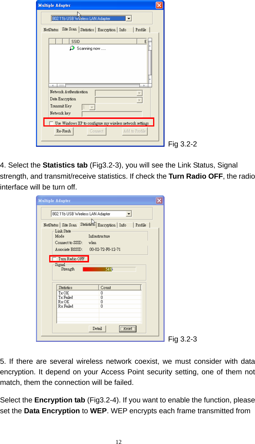  Fig 3.2-2  4. Select the Statistics tab (Fig3.2-3), you will see the Link Status, Signal strength, and transmit/receive statistics. If check the Turn Radio OFF, the radio interface will be turn off.  Fig 3.2-3  5. If there are several wireless network coexist, we must consider with data encryption. It depend on your Access Point security setting, one of them not match, them the connection will be failed.   Select the Encryption tab (Fig3.2-4). If you want to enable the function, please set the Data Encryption to WEP. WEP encrypts each frame transmitted from   12 