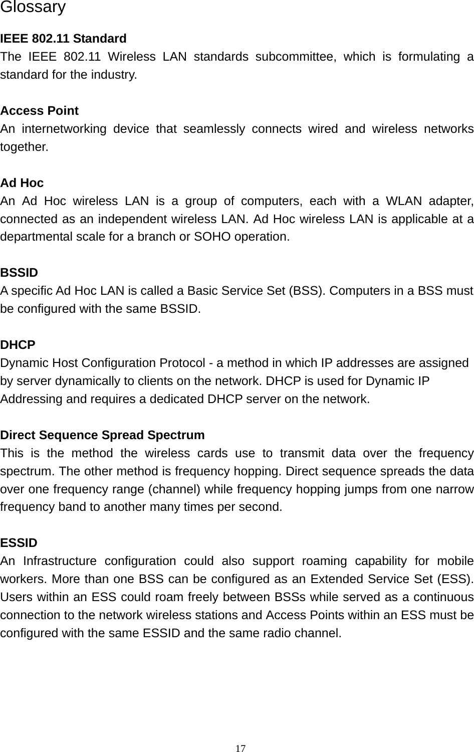 Glossary IEEE 802.11 Standard The IEEE 802.11 Wireless LAN standards subcommittee, which is formulating a standard for the industry.  Access Point An internetworking device that seamlessly connects wired and wireless networks together.  Ad Hoc   An Ad Hoc wireless LAN is a group of computers, each with a WLAN adapter, connected as an independent wireless LAN. Ad Hoc wireless LAN is applicable at a departmental scale for a branch or SOHO operation.  BSSID A specific Ad Hoc LAN is called a Basic Service Set (BSS). Computers in a BSS must be configured with the same BSSID.  DHCP Dynamic Host Configuration Protocol - a method in which IP addresses are assigned by server dynamically to clients on the network. DHCP is used for Dynamic IP Addressing and requires a dedicated DHCP server on the network.  Direct Sequence Spread Spectrum This is the method the wireless cards use to transmit data over the frequency spectrum. The other method is frequency hopping. Direct sequence spreads the data over one frequency range (channel) while frequency hopping jumps from one narrow frequency band to another many times per second.  ESSID An Infrastructure configuration could also support roaming capability for mobile workers. More than one BSS can be configured as an Extended Service Set (ESS). Users within an ESS could roam freely between BSSs while served as a continuous connection to the network wireless stations and Access Points within an ESS must be configured with the same ESSID and the same radio channel.      17 