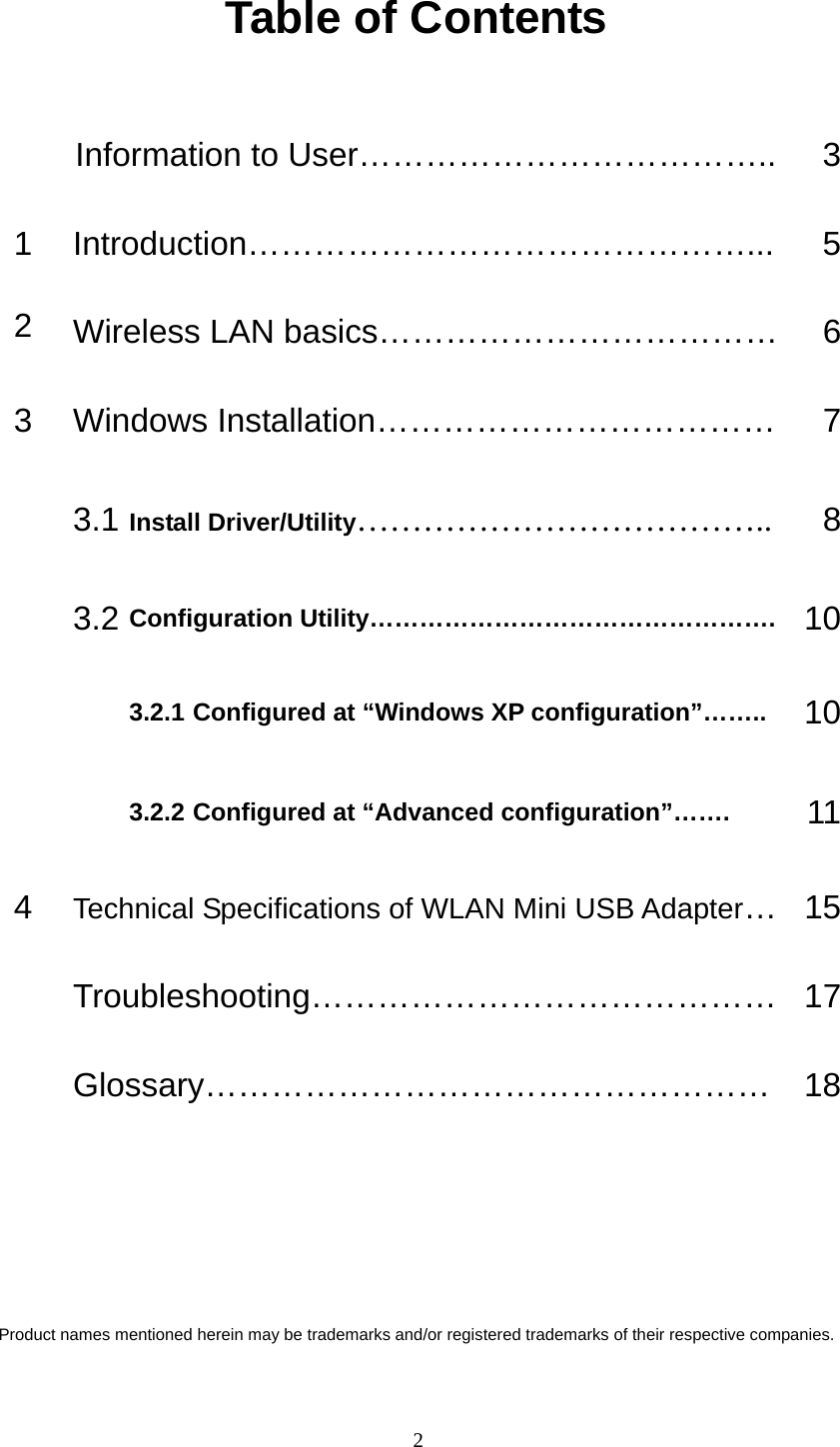 Table of Contents  Information to User………………………………..  31 Introduction………………………………………...  52  Wireless LAN basics………………………………    63  Windows Installation………………………………  7 3.1 Install Driver/Utility……………………………….. 8 3.2 Configuration Utility………………………………………….  103.2.1 Configured at “Windows XP configuration”……..  10  3.2.2 Configured at “Advanced configuration”…….  114  Technical Specifications of WLAN Mini USB Adapter… 15 Troubleshooting…………………………………… 17 Glossary…………………………………………… 18     Product names mentioned herein may be trademarks and/or registered trademarks of their respective companies.   2 