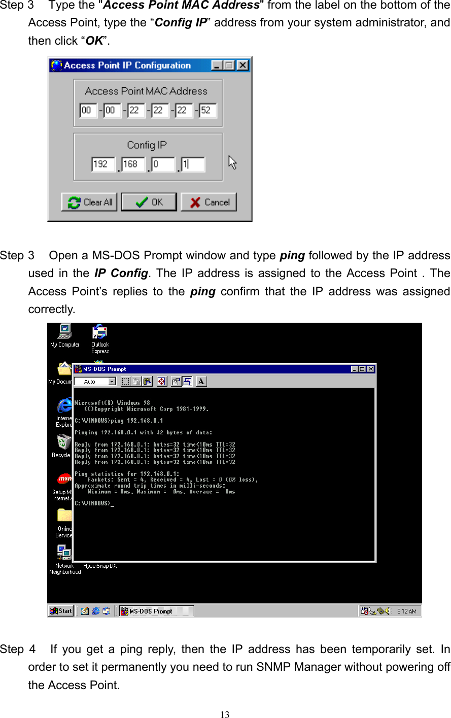   13  Step 3    Type the &quot;Access Point MAC Address&quot; from the label on the bottom of the Access Point, type the “Config IP” address from your system administrator, and then click “OK”.   Step 3    Open a MS-DOS Prompt window and type ping followed by the IP address used in the IP Config. The IP address is assigned to the Access Point . The Access Point’s replies to the ping  confirm that the IP address was assigned correctly.   Step 4    If you get a ping reply, then the IP address has been temporarily set. In order to set it permanently you need to run SNMP Manager without powering off the Access Point. 