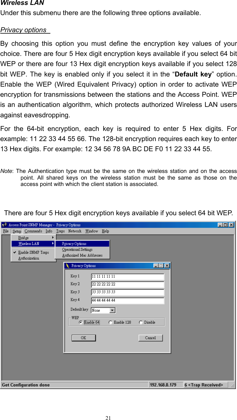   21 Wireless LAN   Under this submenu there are the following three options available. Privacy options   By choosing this option you must define the encryption key values of your choice. There are four 5 Hex digit encryption keys available if you select 64 bit WEP or there are four 13 Hex digit encryption keys available if you select 128 bit WEP. The key is enabled only if you select it in the “Default key” option. Enable the WEP (Wired Equivalent Privacy) option in order to activate WEP encryption for transmissions between the stations and the Access Point. WEP is an authentication algorithm, which protects authorized Wireless LAN users against eavesdropping. For the 64-bit encryption, each key is required to enter 5 Hex digits. For example: 11 22 33 44 55 66. The 128-bit encryption requires each key to enter 13 Hex digits. For example: 12 34 56 78 9A BC DE F0 11 22 33 44 55.    Note: The Authentication type must be the same on the wireless station and on the access point. All shared keys on the wireless station must be the same as those on the access point with which the client station is associated.               There are four 5 Hex digit encryption keys available if you select 64 bit WEP.   