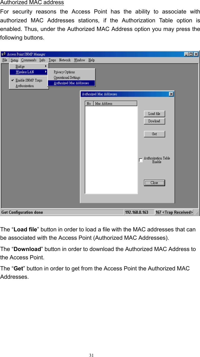   31 Authorized MAC address For security reasons the Access Point has the ability to associate with authorized MAC Addresses stations, if the Authorization Table option is enabled. Thus, under the Authorized MAC Address option you may press the following buttons.    The “Load file” button in order to load a file with the MAC addresses that can be associated with the Access Point (Authorized MAC Addresses). The “Download” button in order to download the Authorized MAC Address to the Access Point. The “Get” button in order to get from the Access Point the Authorized MAC Addresses.        