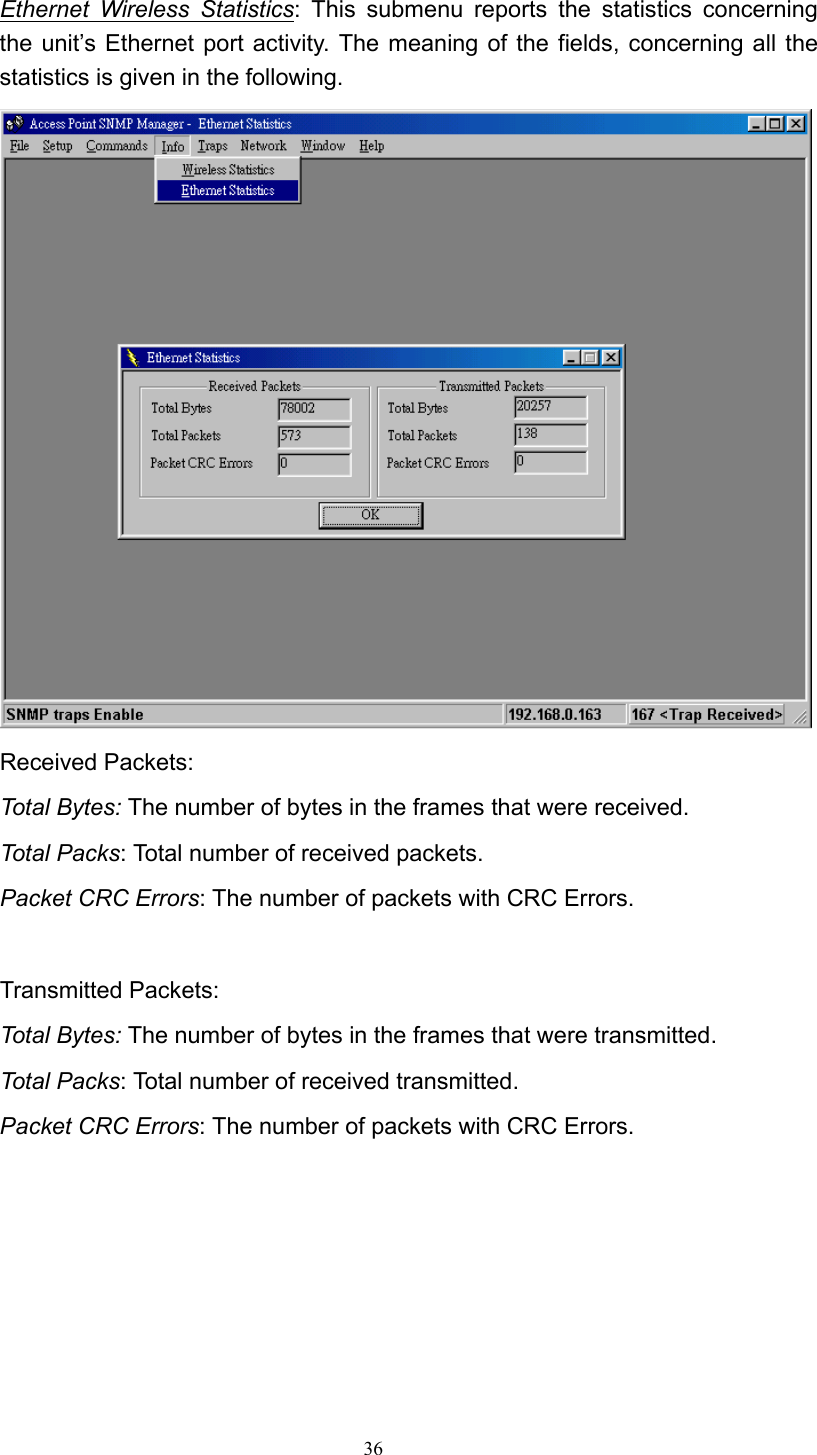   36 Ethernet Wireless Statistics: This submenu reports the statistics concerning the unit’s Ethernet port activity. The meaning of the fields, concerning all the statistics is given in the following.  Received Packets: Total Bytes: The number of bytes in the frames that were received. Total Packs: Total number of received packets. Packet CRC Errors: The number of packets with CRC Errors.  Transmitted Packets: Total Bytes: The number of bytes in the frames that were transmitted. Total Packs: Total number of received transmitted. Packet CRC Errors: The number of packets with CRC Errors.       