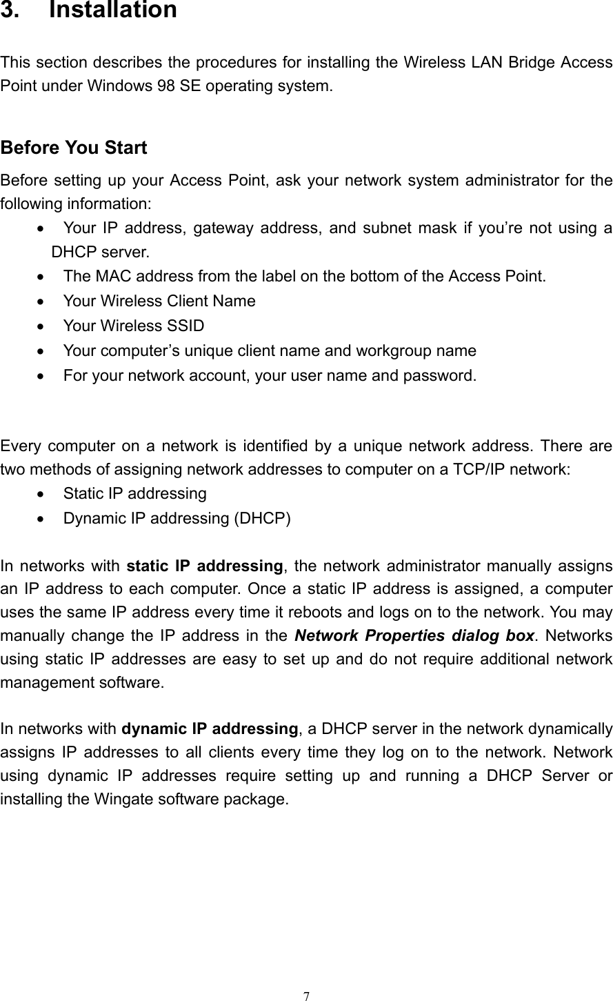   7 3.  Installation  This section describes the procedures for installing the Wireless LAN Bridge Access Point under Windows 98 SE operating system.     Before You Start Before setting up your Access Point, ask your network system administrator for the following information: •    Your IP address, gateway address, and subnet mask if you’re not using a DHCP server. •    The MAC address from the label on the bottom of the Access Point. •    Your Wireless Client Name •  Your Wireless SSID •    Your computer’s unique client name and workgroup name •    For your network account, your user name and password.   Every computer on a network is identified by a unique network address. There are two methods of assigning network addresses to computer on a TCP/IP network: •  Static IP addressing •  Dynamic IP addressing (DHCP)  In networks with static IP addressing, the network administrator manually assigns an IP address to each computer. Once a static IP address is assigned, a computer uses the same IP address every time it reboots and logs on to the network. You may manually change the IP address in the Network Properties dialog box. Networks using static IP addresses are easy to set up and do not require additional network management software.  In networks with dynamic IP addressing, a DHCP server in the network dynamically assigns IP addresses to all clients every time they log on to the network. Network using dynamic IP addresses require setting up and running a DHCP Server or installing the Wingate software package.         