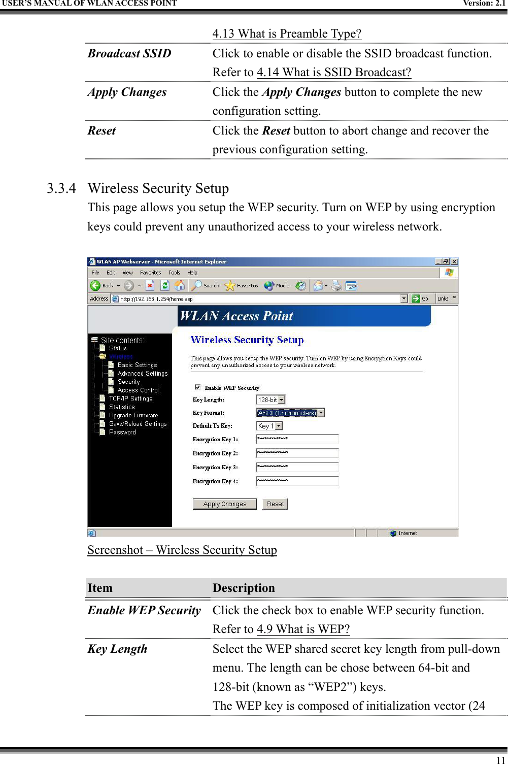   USER’S MANUAL OF WLAN ACCESS POINT    Version: 2.1     11 4.13 What is Preamble Type?  Broadcast SSID  Click to enable or disable the SSID broadcast function. Refer to 4.14 What is SSID Broadcast? Apply Changes Click the Apply Changes button to complete the new configuration setting. Reset  Click the Reset button to abort change and recover the previous configuration setting.  3.3.4  Wireless Security Setup This page allows you setup the WEP security. Turn on WEP by using encryption keys could prevent any unauthorized access to your wireless network.   Screenshot – Wireless Security Setup  Item  Description   Enable WEP Security Click the check box to enable WEP security function. Refer to 4.9 What is WEP? Key Length Select the WEP shared secret key length from pull-down menu. The length can be chose between 64-bit and 128-bit (known as “WEP2”) keys.   The WEP key is composed of initialization vector (24 