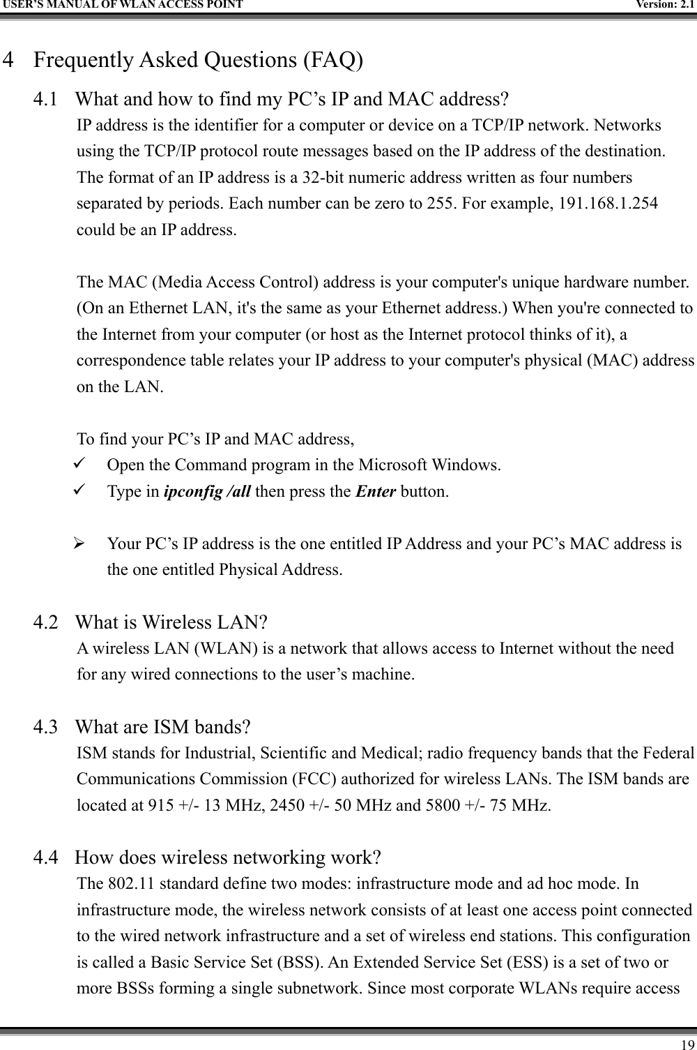   USER’S MANUAL OF WLAN ACCESS POINT    Version: 2.1     19 4  Frequently Asked Questions (FAQ) 4.1  What and how to find my PC’s IP and MAC address? IP address is the identifier for a computer or device on a TCP/IP network. Networks using the TCP/IP protocol route messages based on the IP address of the destination. The format of an IP address is a 32-bit numeric address written as four numbers separated by periods. Each number can be zero to 255. For example, 191.168.1.254 could be an IP address.  The MAC (Media Access Control) address is your computer&apos;s unique hardware number. (On an Ethernet LAN, it&apos;s the same as your Ethernet address.) When you&apos;re connected to the Internet from your computer (or host as the Internet protocol thinks of it), a correspondence table relates your IP address to your computer&apos;s physical (MAC) address on the LAN.  To find your PC’s IP and MAC address,   Open the Command program in the Microsoft Windows.   Type in ipconfig /all then press the Enter button.    Your PC’s IP address is the one entitled IP Address and your PC’s MAC address is the one entitled Physical Address.  4.2  What is Wireless LAN?   A wireless LAN (WLAN) is a network that allows access to Internet without the need for any wired connections to the user’s machine.    4.3  What are ISM bands?   ISM stands for Industrial, Scientific and Medical; radio frequency bands that the Federal Communications Commission (FCC) authorized for wireless LANs. The ISM bands are located at 915 +/- 13 MHz, 2450 +/- 50 MHz and 5800 +/- 75 MHz.    4.4  How does wireless networking work?   The 802.11 standard define two modes: infrastructure mode and ad hoc mode. In infrastructure mode, the wireless network consists of at least one access point connected to the wired network infrastructure and a set of wireless end stations. This configuration is called a Basic Service Set (BSS). An Extended Service Set (ESS) is a set of two or more BSSs forming a single subnetwork. Since most corporate WLANs require access 