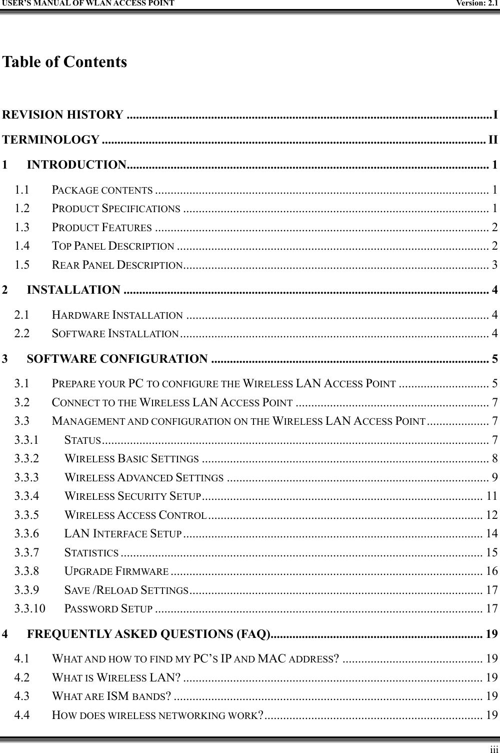   USER’S MANUAL OF WLAN ACCESS POINT    Version: 2.1     iii  Table of Contents  REVISION HISTORY .....................................................................................................................I TERMINOLOGY ........................................................................................................................... II 1 INTRODUCTION....................................................................................................................1 1.1 PACKAGE CONTENTS ........................................................................................................... 1 1.2 PRODUCT SPECIFICATIONS .................................................................................................. 1 1.3 PRODUCT FEATURES ........................................................................................................... 2 1.4 TOP PANEL DESCRIPTION .................................................................................................... 2 1.5 REAR PANEL DESCRIPTION.................................................................................................. 3 2 INSTALLATION ..................................................................................................................... 4 2.1 HARDWARE INSTALLATION ................................................................................................. 4 2.2 SOFTWARE INSTALLATION................................................................................................... 4 3 SOFTWARE CONFIGURATION ......................................................................................... 5 3.1 PREPARE YOUR PC TO CONFIGURE THE WIRELESS LAN ACCESS POINT ............................. 5 3.2 CONNECT TO THE WIRELESS LAN ACCESS POINT .............................................................. 7 3.3 MANAGEMENT AND CONFIGURATION ON THE WIRELESS LAN ACCESS POINT.................... 7 3.3.1 STATUS ............................................................................................................................ 7 3.3.2 WIRELESS BASIC SETTINGS ............................................................................................ 8 3.3.3 WIRELESS ADVANCED SETTINGS .................................................................................... 9 3.3.4 WIRELESS SECURITY SETUP.......................................................................................... 11 3.3.5 WIRELESS ACCESS CONTROL........................................................................................ 12 3.3.6 LAN INTERFACE SETUP ................................................................................................ 14 3.3.7 STATISTICS .................................................................................................................... 15 3.3.8 UPGRADE FIRMWARE .................................................................................................... 16 3.3.9 SAV E   /RELOAD SETTINGS.............................................................................................. 17 3.3.10 PASSWORD SETUP ......................................................................................................... 17 4 FREQUENTLY ASKED QUESTIONS (FAQ).................................................................... 19 4.1 WHAT AND HOW TO FIND MY PC’S IP AND MAC ADDRESS? ............................................. 19 4.2 WHAT IS WIRELESS LAN? ................................................................................................ 19 4.3 WHAT ARE ISM BANDS? ................................................................................................... 19 4.4 HOW DOES WIRELESS NETWORKING WORK?...................................................................... 19 