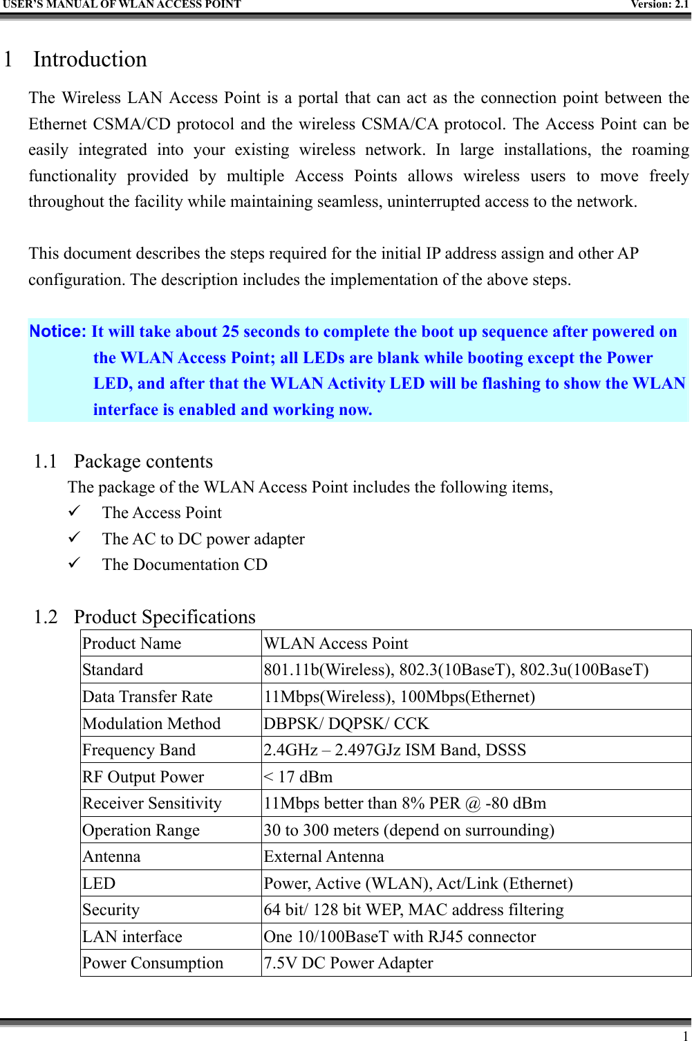   USER’S MANUAL OF WLAN ACCESS POINT    Version: 2.1     1 1 Introduction The Wireless LAN Access Point is a portal that can act as the connection point between the Ethernet CSMA/CD protocol and the wireless CSMA/CA protocol. The Access Point can be easily integrated into your existing wireless network. In large installations, the roaming functionality provided by multiple Access Points allows wireless users to move freely throughout the facility while maintaining seamless, uninterrupted access to the network.  This document describes the steps required for the initial IP address assign and other AP configuration. The description includes the implementation of the above steps.  Notice: It will take about 25 seconds to complete the boot up sequence after powered on the WLAN Access Point; all LEDs are blank while booting except the Power LED, and after that the WLAN Activity LED will be flashing to show the WLAN interface is enabled and working now.  1.1 Package contents The package of the WLAN Access Point includes the following items,   The Access Point   The AC to DC power adapter   The Documentation CD  1.2 Product Specifications Product Name  WLAN Access Point Standard  801.11b(Wireless), 802.3(10BaseT), 802.3u(100BaseT) Data Transfer Rate  11Mbps(Wireless), 100Mbps(Ethernet) Modulation Method  DBPSK/ DQPSK/ CCK Frequency Band  2.4GHz – 2.497GJz ISM Band, DSSS RF Output Power  &lt; 17 dBm Receiver Sensitivity  11Mbps better than 8% PER @ -80 dBm Operation Range  30 to 300 meters (depend on surrounding) Antenna External Antenna LED  Power, Active (WLAN), Act/Link (Ethernet) Security  64 bit/ 128 bit WEP, MAC address filtering LAN interface  One 10/100BaseT with RJ45 connector Power Consumption  7.5V DC Power Adapter 