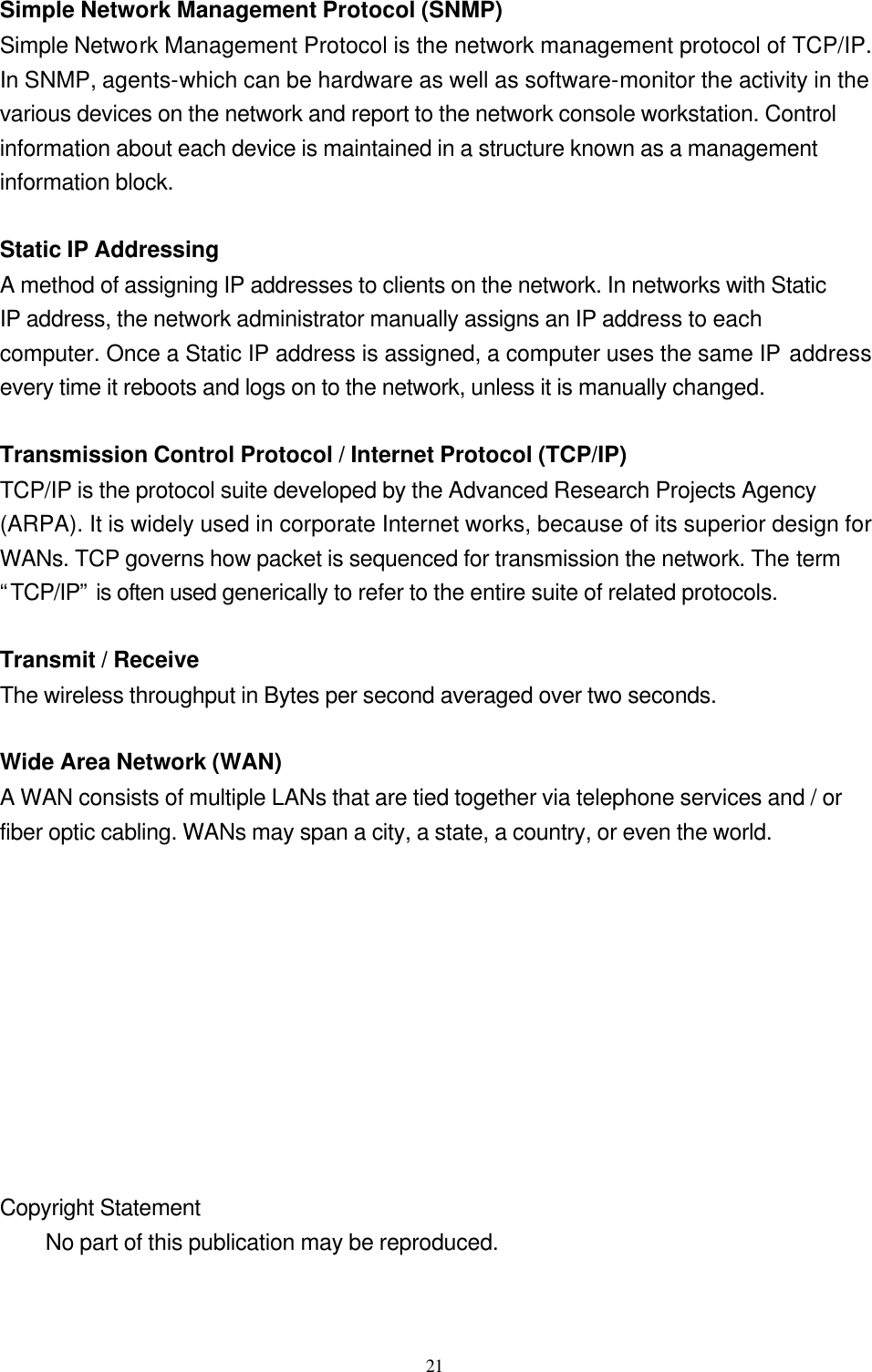  21  Simple Network Management Protocol (SNMP) Simple Network Management Protocol is the network management protocol of TCP/IP. In SNMP, agents-which can be hardware as well as software-monitor the activity in the various devices on the network and report to the network console workstation. Control information about each device is maintained in a structure known as a management information block.  Static IP Addressing A method of assigning IP addresses to clients on the network. In networks with Static IP address, the network administrator manually assigns an IP address to each computer. Once a Static IP address is assigned, a computer uses the same IP address every time it reboots and logs on to the network, unless it is manually changed.  Transmission Control Protocol / Internet Protocol (TCP/IP) TCP/IP is the protocol suite developed by the Advanced Research Projects Agency (ARPA). It is widely used in corporate Internet works, because of its superior design for WANs. TCP governs how packet is sequenced for transmission the network. The term “TCP/IP” is often used generically to refer to the entire suite of related protocols.  Transmit / Receive The wireless throughput in Bytes per second averaged over two seconds.  Wide Area Network (WAN) A WAN consists of multiple LANs that are tied together via telephone services and / or fiber optic cabling. WANs may span a city, a state, a country, or even the world.           Copyright Statement  No part of this publication may be reproduced.   