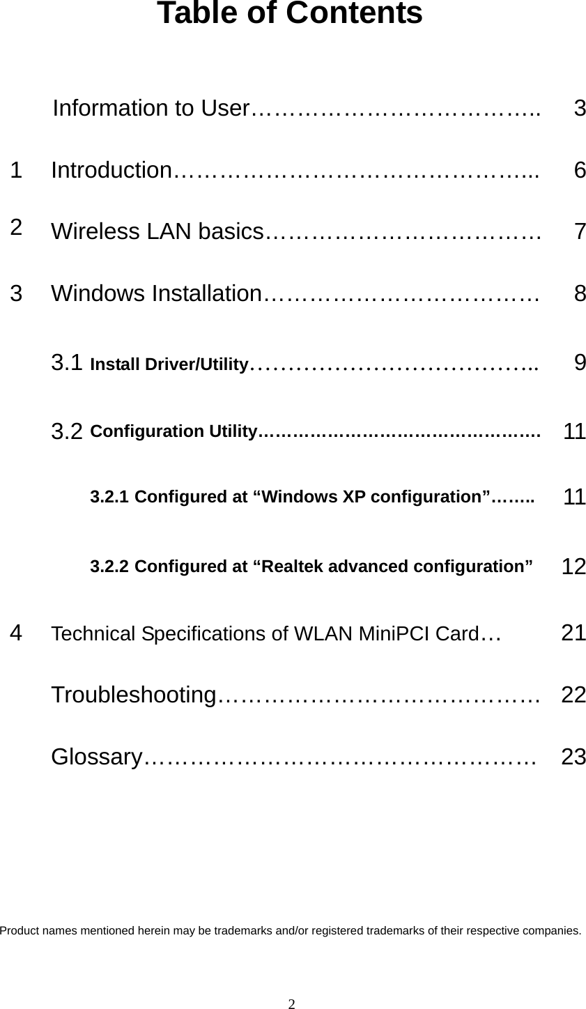   2 Table of Contents  Information to User………………………………..  31 Introduction………………………………………...  62  Wireless LAN basics………………………………    73  Windows Installation………………………………  8 3.1 Install Driver/Utility……………………………….. 9 3.2 Configuration Utility………………………………………….  113.2.1 Configured at “Windows XP configuration”……..  11  3.2.2 Configured at “Realtek advanced configuration”  124  Technical Specifications of WLAN MiniPCI Card… 21 Troubleshooting…………………………………… 22 Glossary…………………………………………… 23     Product names mentioned herein may be trademarks and/or registered trademarks of their respective companies. 