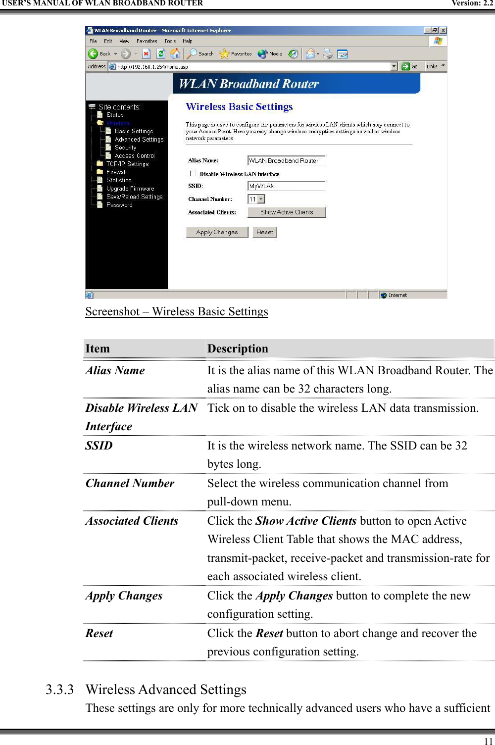   USER’S MANUAL OF WLAN BROADBAND ROUTER    Version: 2.2     11  Screenshot – Wireless Basic Settings  Item  Description   Alias Name It is the alias name of this WLAN Broadband Router. The alias name can be 32 characters long. Disable Wireless LAN Interface Tick on to disable the wireless LAN data transmission. SSID It is the wireless network name. The SSID can be 32 bytes long. Channel Number Select the wireless communication channel from pull-down menu. Associated Clients Click the Show Active Clients button to open Active Wireless Client Table that shows the MAC address, transmit-packet, receive-packet and transmission-rate for each associated wireless client. Apply Changes Click the Apply Changes button to complete the new configuration setting. Reset  Click the Reset button to abort change and recover the previous configuration setting.  3.3.3 Wireless Advanced Settings These settings are only for more technically advanced users who have a sufficient 