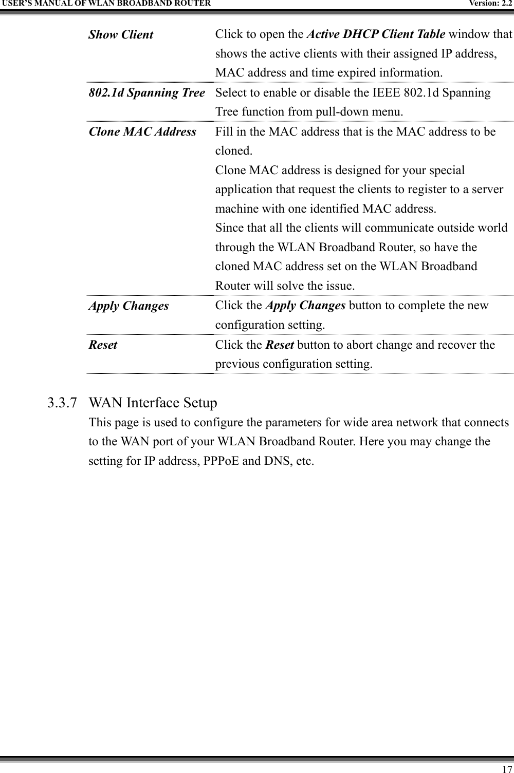   USER’S MANUAL OF WLAN BROADBAND ROUTER    Version: 2.2     17 Show Client  Click to open the Active DHCP Client Table window that shows the active clients with their assigned IP address, MAC address and time expired information. 802.1d Spanning Tree Select to enable or disable the IEEE 802.1d Spanning Tree function from pull-down menu. Clone MAC Address  Fill in the MAC address that is the MAC address to be cloned. Clone MAC address is designed for your special application that request the clients to register to a server machine with one identified MAC address. Since that all the clients will communicate outside world through the WLAN Broadband Router, so have the cloned MAC address set on the WLAN Broadband Router will solve the issue. Apply Changes Click the Apply Changes button to complete the new configuration setting. Reset  Click the Reset button to abort change and recover the previous configuration setting.  3.3.7  WAN Interface Setup This page is used to configure the parameters for wide area network that connects to the WAN port of your WLAN Broadband Router. Here you may change the setting for IP address, PPPoE and DNS, etc.  