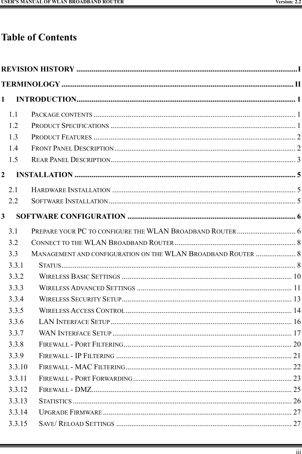   USER’S MANUAL OF WLAN BROADBAND ROUTER    Version: 2.2     iii  Table of Contents  REVISION HISTORY .....................................................................................................................I TERMINOLOGY ........................................................................................................................... II 1 INTRODUCTION....................................................................................................................1 1.1 PACKAGE CONTENTS ........................................................................................................... 1 1.2 PRODUCT SPECIFICATIONS .................................................................................................. 1 1.3 PRODUCT FEATURES ........................................................................................................... 2 1.4 FRONT PANEL DESCRIPTION................................................................................................ 2 1.5 REAR PANEL DESCRIPTION.................................................................................................. 3 2 INSTALLATION ..................................................................................................................... 5 2.1 HARDWARE INSTALLATION ................................................................................................. 5 2.2 SOFTWARE INSTALLATION................................................................................................... 5 3 SOFTWARE CONFIGURATION ......................................................................................... 6 3.1 PREPARE YOUR PC TO CONFIGURE THE WLAN BROADBAND ROUTER ............................... 6 3.2 CONNECT TO THE WLAN BROADBAND ROUTER ................................................................ 8 3.3 MANAGEMENT AND CONFIGURATION ON THE WLAN BROADBAND ROUTER ..................... 8 3.3.1 STATUS ............................................................................................................................ 8 3.3.2 WIRELESS BASIC SETTINGS .......................................................................................... 10 3.3.3 WIRELESS ADVANCED SETTINGS .................................................................................. 11 3.3.4 WIRELESS SECURITY SETUP.......................................................................................... 13 3.3.5 WIRELESS ACCESS CONTROL........................................................................................ 14 3.3.6 LAN INTERFACE SETUP ................................................................................................ 16 3.3.7 WAN INTERFACE SETUP ............................................................................................... 17 3.3.8 FIREWALL - PORT FILTERING......................................................................................... 20 3.3.9 FIREWALL - IP FILTERING ............................................................................................. 21 3.3.10 FIREWALL - MAC FILTERING........................................................................................ 22 3.3.11 FIREWALL - PORT FORWARDING .................................................................................... 23 3.3.12 FIREWALL - DMZ.......................................................................................................... 25 3.3.13 STATISTICS .................................................................................................................... 26 3.3.14 UPGRADE FIRMWARE .................................................................................................... 27 3.3.15 SAV E / RELOAD SETTINGS ............................................................................................. 27 