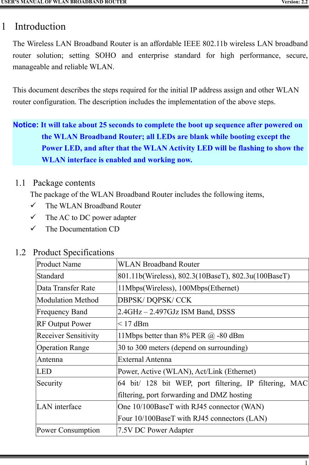   USER’S MANUAL OF WLAN BROADBAND ROUTER    Version: 2.2     1 1 Introduction The Wireless LAN Broadband Router is an affordable IEEE 802.11b wireless LAN broadband router solution; setting SOHO and enterprise standard for high performance, secure, manageable and reliable WLAN.  This document describes the steps required for the initial IP address assign and other WLAN router configuration. The description includes the implementation of the above steps.  Notice: It will take about 25 seconds to complete the boot up sequence after powered on the WLAN Broadband Router; all LEDs are blank while booting except the Power LED, and after that the WLAN Activity LED will be flashing to show the WLAN interface is enabled and working now.  1.1 Package contents The package of the WLAN Broadband Router includes the following items,   The WLAN Broadband Router   The AC to DC power adapter   The Documentation CD  1.2 Product Specifications Product Name  WLAN Broadband Router Standard  801.11b(Wireless), 802.3(10BaseT), 802.3u(100BaseT) Data Transfer Rate  11Mbps(Wireless), 100Mbps(Ethernet) Modulation Method  DBPSK/ DQPSK/ CCK Frequency Band  2.4GHz – 2.497GJz ISM Band, DSSS RF Output Power  &lt; 17 dBm Receiver Sensitivity  11Mbps better than 8% PER @ -80 dBm Operation Range  30 to 300 meters (depend on surrounding) Antenna External Antenna LED  Power, Active (WLAN), Act/Link (Ethernet) Security  64 bit/ 128 bit WEP, port filtering, IP filtering, MAC filtering, port forwarding and DMZ hosting LAN interface  One 10/100BaseT with RJ45 connector (WAN) Four 10/100BaseT with RJ45 connectors (LAN) Power Consumption  7.5V DC Power Adapter 