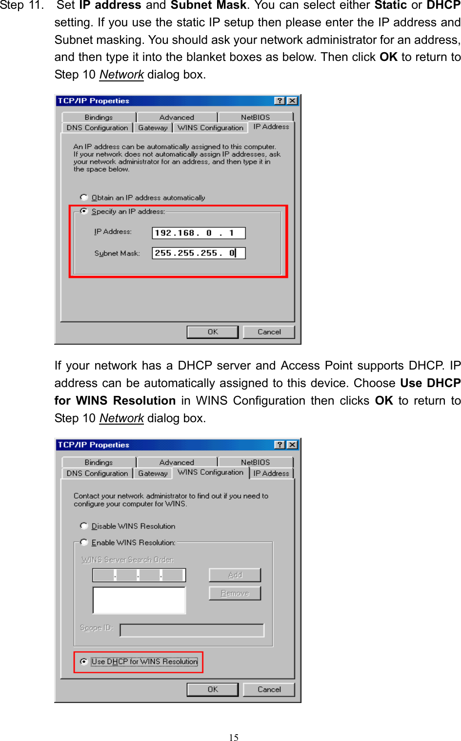   15 Step 11.    Set IP address and Subnet Mask. You can select either Static or DHCP setting. If you use the static IP setup then please enter the IP address and Subnet masking. You should ask your network administrator for an address, and then type it into the blanket boxes as below. Then click OK to return to Step 10 Network dialog box.   If your network has a DHCP server and Access Point supports DHCP. IP   address can be automatically assigned to this device. Choose Use DHCP for WINS Resolution in WINS Configuration then clicks OK to return to Step 10 Network dialog box.  