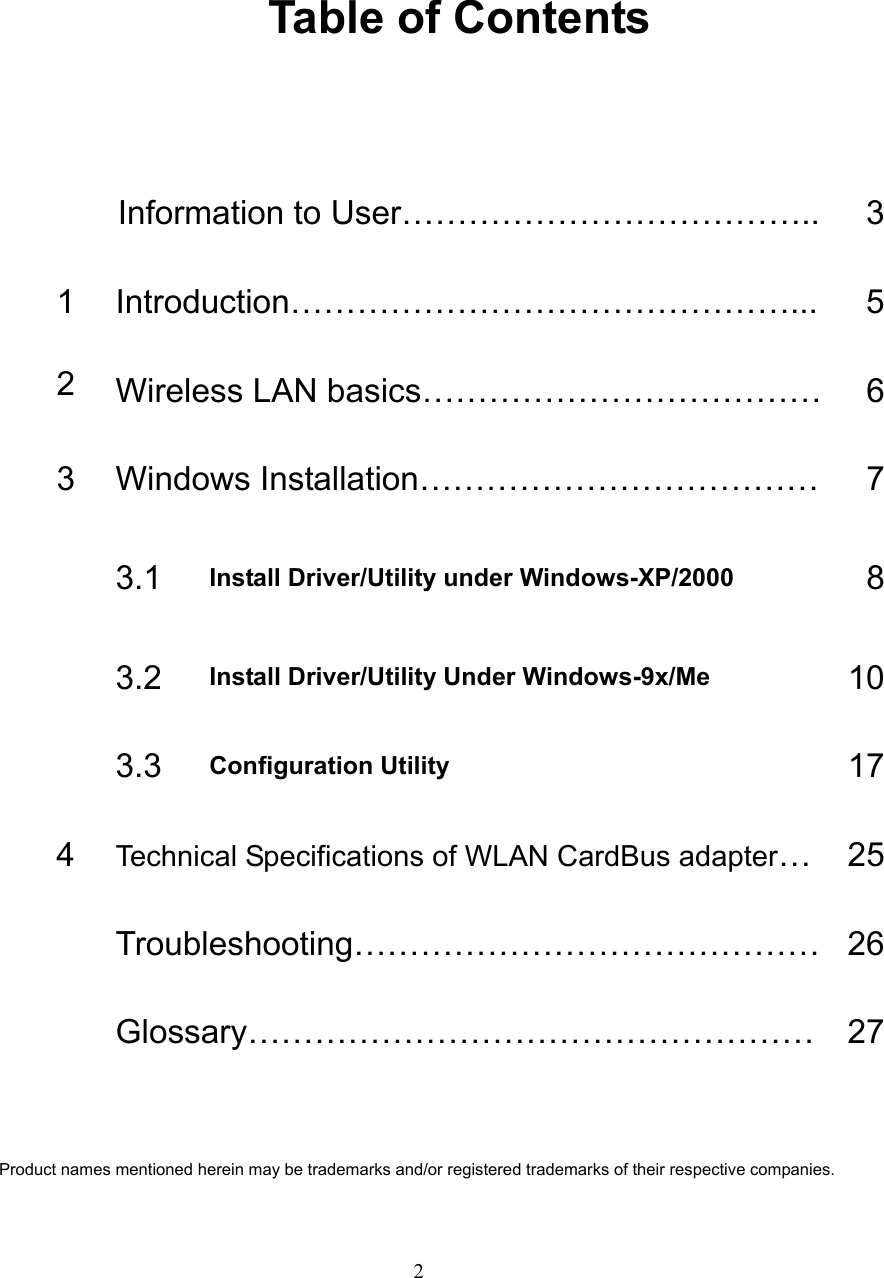   2   Table of Contents  Information to User………………………………..  31 Introduction………………………………………...  52  Wireless LAN basics………………………………   63  Windows Installation………………………………  7 3.1  Install Driver/Utility under Windows-XP/2000  8 3.2  Install Driver/Utility Under Windows-9x/Me  10 3.3  Configuration Utility  174  Technical Specifications of WLAN CardBus adapter… 25 Troubleshooting…………………………………… 26 Glossary…………………………………………… 27  Product names mentioned herein may be trademarks and/or registered trademarks of their respective companies. 
