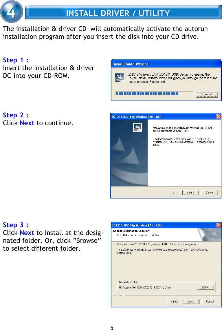 The installation &amp; driver CD  will automatically activate the autoruninstallation program after you insert the disk into your CD drive.Step 1 :Insert the installation &amp; driverDC into your CD-ROM.Step 2 :Click Next to continue.Step 3 :Click Next to install at the desig-nated folder. Or, click “Browse”to select different folder.     INSTALL DRIVER / UTILITY5