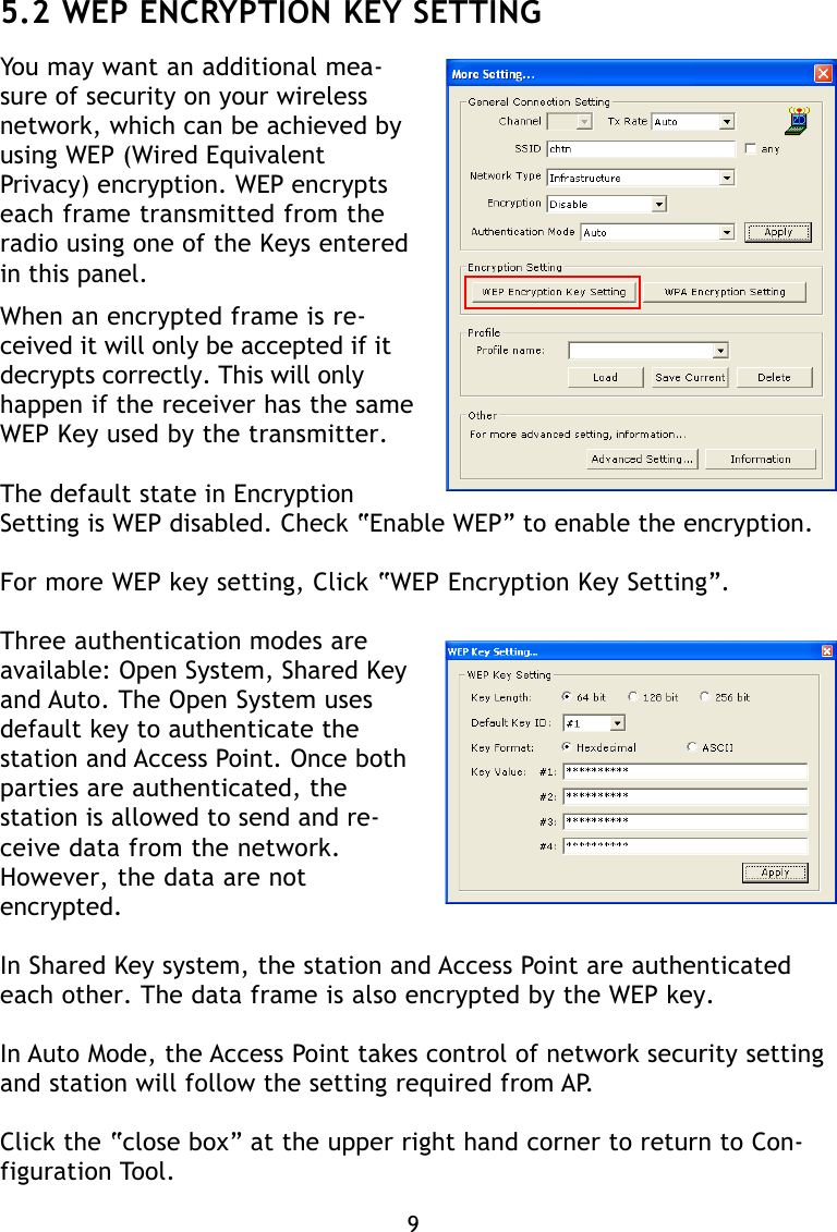5.2 WEP ENCRYPTION KEY SETTINGYou may want an additional mea-sure of security on your wirelessnetwork, which can be achieved byusing WEP (Wired EquivalentPrivacy) encryption. WEP encryptseach frame transmitted from theradio using one of the Keys enteredin this panel.When an encrypted frame is re-ceived it will only be accepted if itdecrypts correctly. This will onlyhappen if the receiver has the sameWEP Key used by the transmitter.The default state in EncryptionSetting is WEP disabled. Check “Enable WEP” to enable the encryption.For more WEP key setting, Click “WEP Encryption Key Setting”.Three authentication modes areavailable: Open System, Shared Keyand Auto. The Open System usesdefault key to authenticate thestation and Access Point. Once bothparties are authenticated, thestation is allowed to send and re-ceive data from the network.However, the data are notencrypted.In Shared Key system, the station and Access Point are authenticatedeach other. The data frame is also encrypted by the WEP key.In Auto Mode, the Access Point takes control of network security settingand station will follow the setting required from AP.Click the “close box” at the upper right hand corner to return to Con-figuration Tool.9