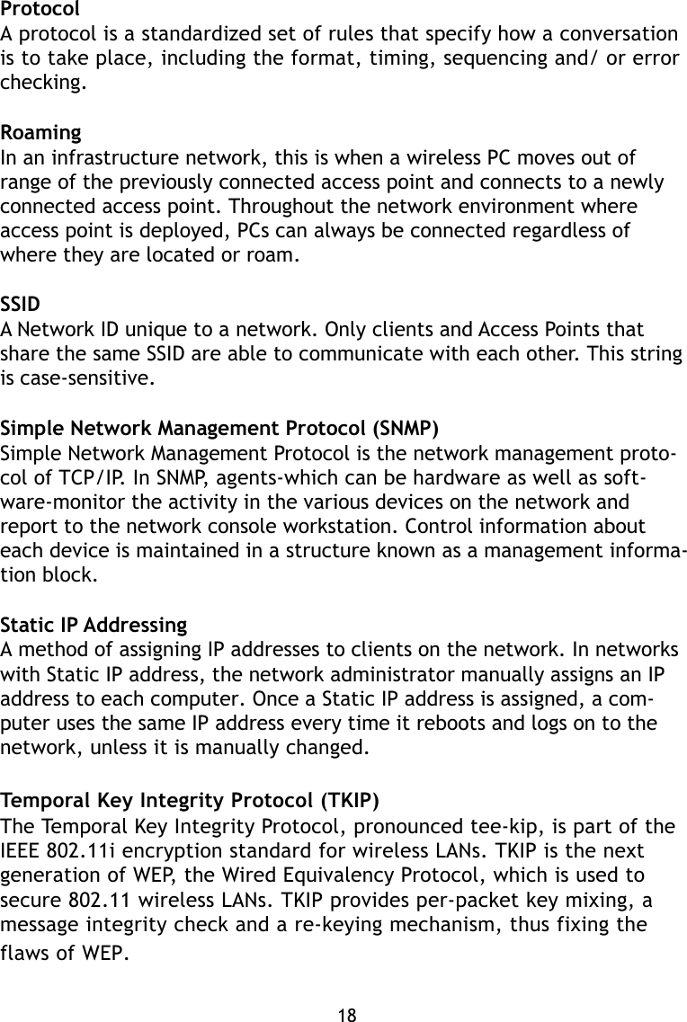 ProtocolA protocol is a standardized set of rules that specify how a conversationis to take place, including the format, timing, sequencing and/ or errorchecking.RoamingIn an infrastructure network, this is when a wireless PC moves out ofrange of the previously connected access point and connects to a newlyconnected access point. Throughout the network environment whereaccess point is deployed, PCs can always be connected regardless ofwhere they are located or roam.SSIDA Network ID unique to a network. Only clients and Access Points thatshare the same SSID are able to communicate with each other. This stringis case-sensitive.Simple Network Management Protocol (SNMP)Simple Network Management Protocol is the network management proto-col of TCP/IP. In SNMP, agents-which can be hardware as well as soft-ware-monitor the activity in the various devices on the network andreport to the network console workstation. Control information abouteach device is maintained in a structure known as a management informa-tion block.Static IP AddressingA method of assigning IP addresses to clients on the network. In networkswith Static IP address, the network administrator manually assigns an IPaddress to each computer. Once a Static IP address is assigned, a com-puter uses the same IP address every time it reboots and logs on to thenetwork, unless it is manually changed.Temporal Key Integrity Protocol (TKIP)The Temporal Key Integrity Protocol, pronounced tee-kip, is part of theIEEE 802.11i encryption standard for wireless LANs. TKIP is the nextgeneration of WEP, the Wired Equivalency Protocol, which is used tosecure 802.11 wireless LANs. TKIP provides per-packet key mixing, amessage integrity check and a re-keying mechanism, thus fixing theflaws of WEP.18
