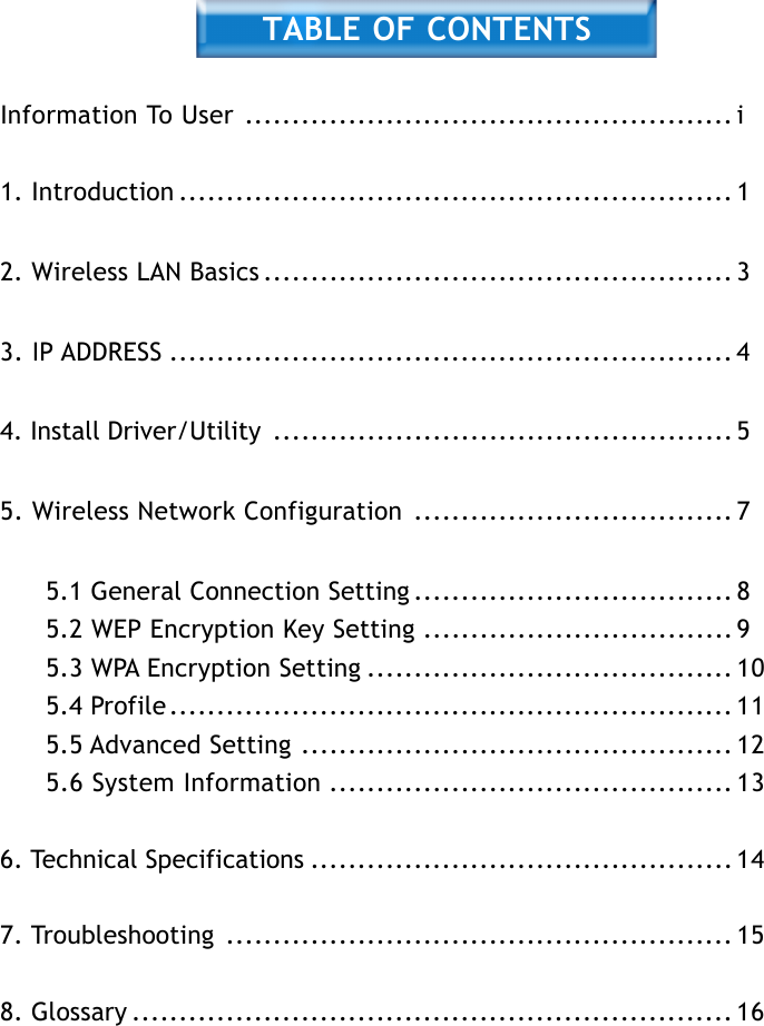 TABLE OF CONTENTSInformation To User .................................................... i1. Introduction ........................................................... 12. Wireless LAN Basics .................................................. 33. IP ADDRESS ............................................................ 44. Install Driver/Utility ................................................. 55. Wireless Network Configuration .................................. 75.1 General Connection Setting .................................. 85.2 WEP Encryption Key Setting ................................. 95.3 WPA Encryption Setting ....................................... 105.4 Profile ............................................................ 115.5 Advanced Setting .............................................. 125.6 System Information ........................................... 136. Technical Specifications ............................................. 147. Troubleshooting ...................................................... 158. Glossary ................................................................ 16
