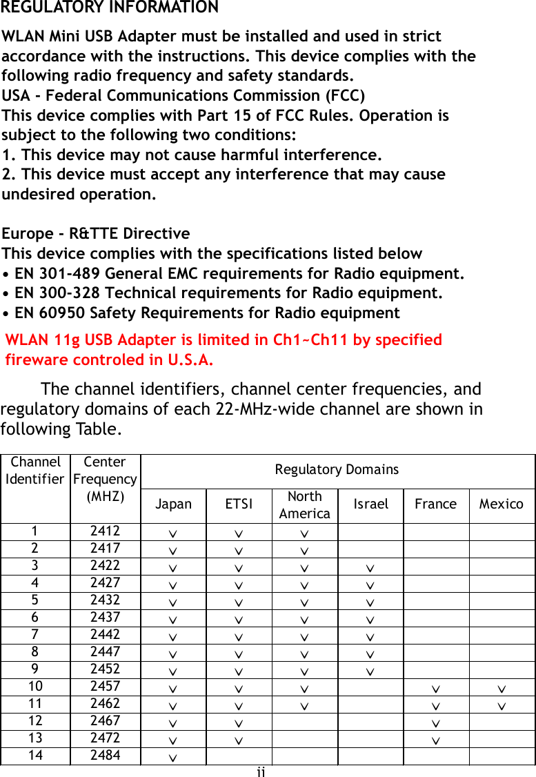 REGULATORY INFORMATIONThe channel identifiers, channel center frequencies, andregulatory domains of each 22-MHz-wide channel are shown infollowing Table.iiChannel CenterIdentifier Frequency(MHZ) NorthAmerica12412ˇˇˇ22417ˇˇˇ32422ˇˇˇˇ42427ˇˇˇˇ52432ˇˇˇˇ62437ˇˇˇˇ72442ˇˇˇˇ82447ˇˇˇˇ92452ˇˇˇˇ10 2457ˇˇˇˇˇ11 2462ˇˇˇˇˇ12 2467ˇˇˇ13 2472ˇˇˇ14 2484ˇRegulatory DomainsJapan ETSI Israel France MexicoWLAN Mini USB Adapter must be installed and used in strictaccordance with the instructions. This device complies with thefollowing radio frequency and safety standards.USA - Federal Communications Commission (FCC)This device complies with Part 15 of FCC Rules. Operation issubject to the following two conditions:1. This device may not cause harmful interference.2. This device must accept any interference that may cause            undesired operation.Europe - R&amp;TTE DirectiveThis device complies with the specifications listed below• EN 301-489 General EMC requirements for Radio equipment.• EN 300-328 Technical requirements for Radio equipment.• EN 60950 Safety Requirements for Radio equipmentWLAN 11g USB Adapter is limited in Ch1~Ch11 by specified fireware controled in U.S.A. 
