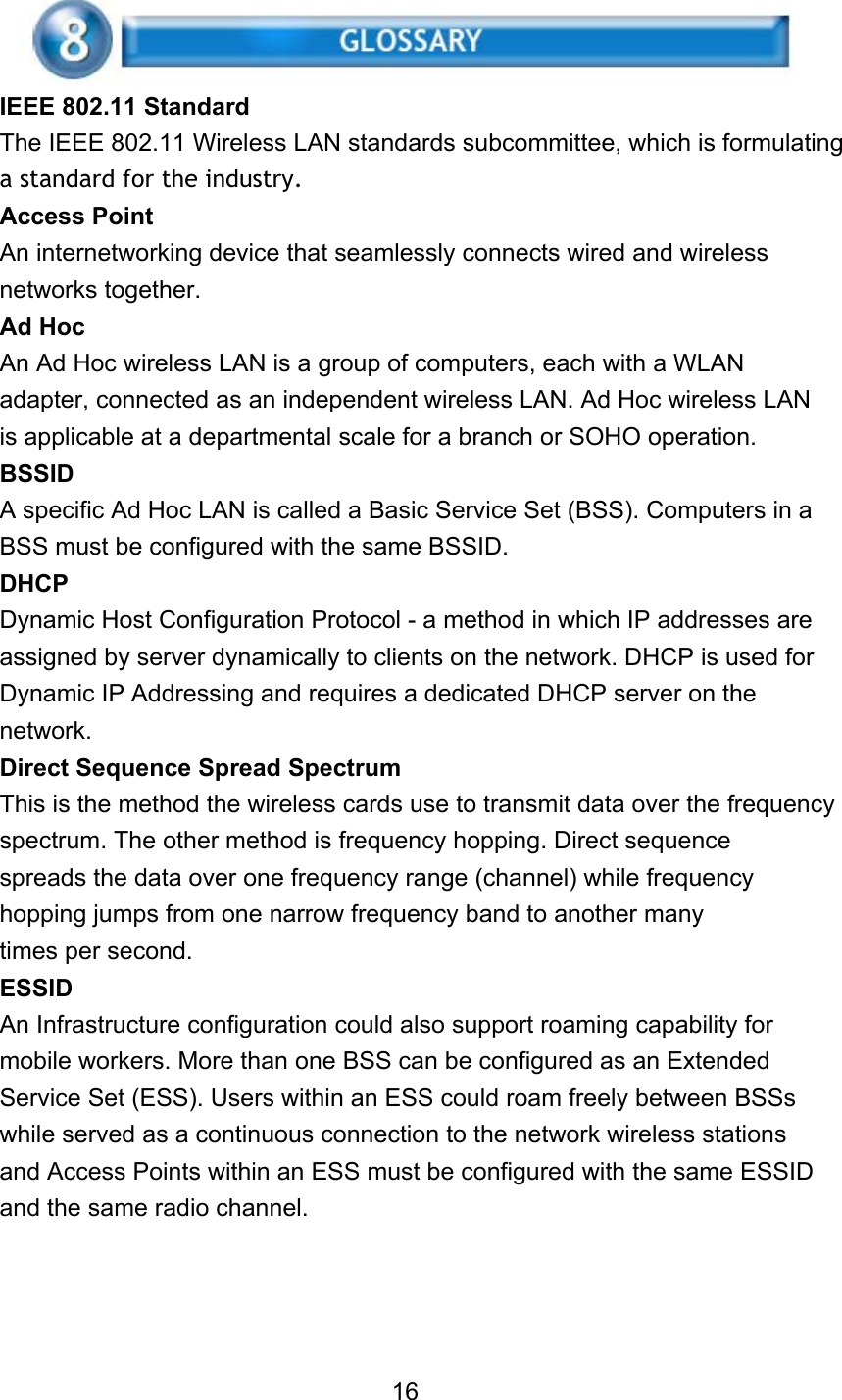 IEEE 802.11 Standard The IEEE 802.11 Wireless LAN standards subcommittee, which is formulating a standard for the industry. Access Point An internetworking device that seamlessly connects wired and wireless networks together. Ad Hoc An Ad Hoc wireless LAN is a group of computers, each with a WLAN adapter, connected as an independent wireless LAN. Ad Hoc wireless LAN is applicable at a departmental scale for a branch or SOHO operation. BSSID A specific Ad Hoc LAN is called a Basic Service Set (BSS). Computers in a BSS must be configured with the same BSSID. DHCP Dynamic Host Configuration Protocol - a method in which IP addresses are assigned by server dynamically to clients on the network. DHCP is used for Dynamic IP Addressing and requires a dedicated DHCP server on the network. Direct Sequence Spread Spectrum This is the method the wireless cards use to transmit data over the frequency spectrum. The other method is frequency hopping. Direct sequence spreads the data over one frequency range (channel) while frequency hopping jumps from one narrow frequency band to another many times per second. ESSID An Infrastructure configuration could also support roaming capability for mobile workers. More than one BSS can be configured as an Extended Service Set (ESS). Users within an ESS could roam freely between BSSs while served as a continuous connection to the network wireless stations and Access Points within an ESS must be configured with the same ESSID and the same radio channel.     16 