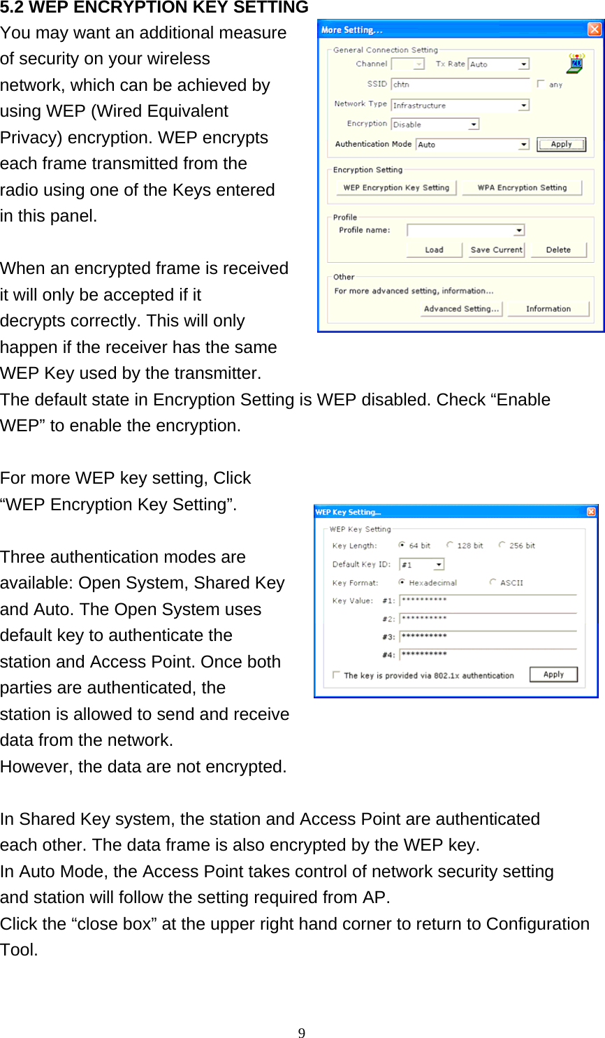    9 5.2 WEP ENCRYPTION KEY SETTING You may want an additional measure   of security on your wireless network, which can be achieved by using WEP (Wired Equivalent Privacy) encryption. WEP encrypts each frame transmitted from the radio using one of the Keys entered in this panel.  When an encrypted frame is received it will only be accepted if it decrypts correctly. This will only happen if the receiver has the same WEP Key used by the transmitter. The default state in Encryption Setting is WEP disabled. Check “Enable WEP” to enable the encryption.    For more WEP key setting, Click “WEP Encryption Key Setting”.  Three authentication modes are available: Open System, Shared Key and Auto. The Open System uses default key to authenticate the station and Access Point. Once both parties are authenticated, the station is allowed to send and receive data from the network. However, the data are not encrypted.  In Shared Key system, the station and Access Point are authenticated each other. The data frame is also encrypted by the WEP key. In Auto Mode, the Access Point takes control of network security setting and station will follow the setting required from AP. Click the “close box” at the upper right hand corner to return to Configuration Tool.  