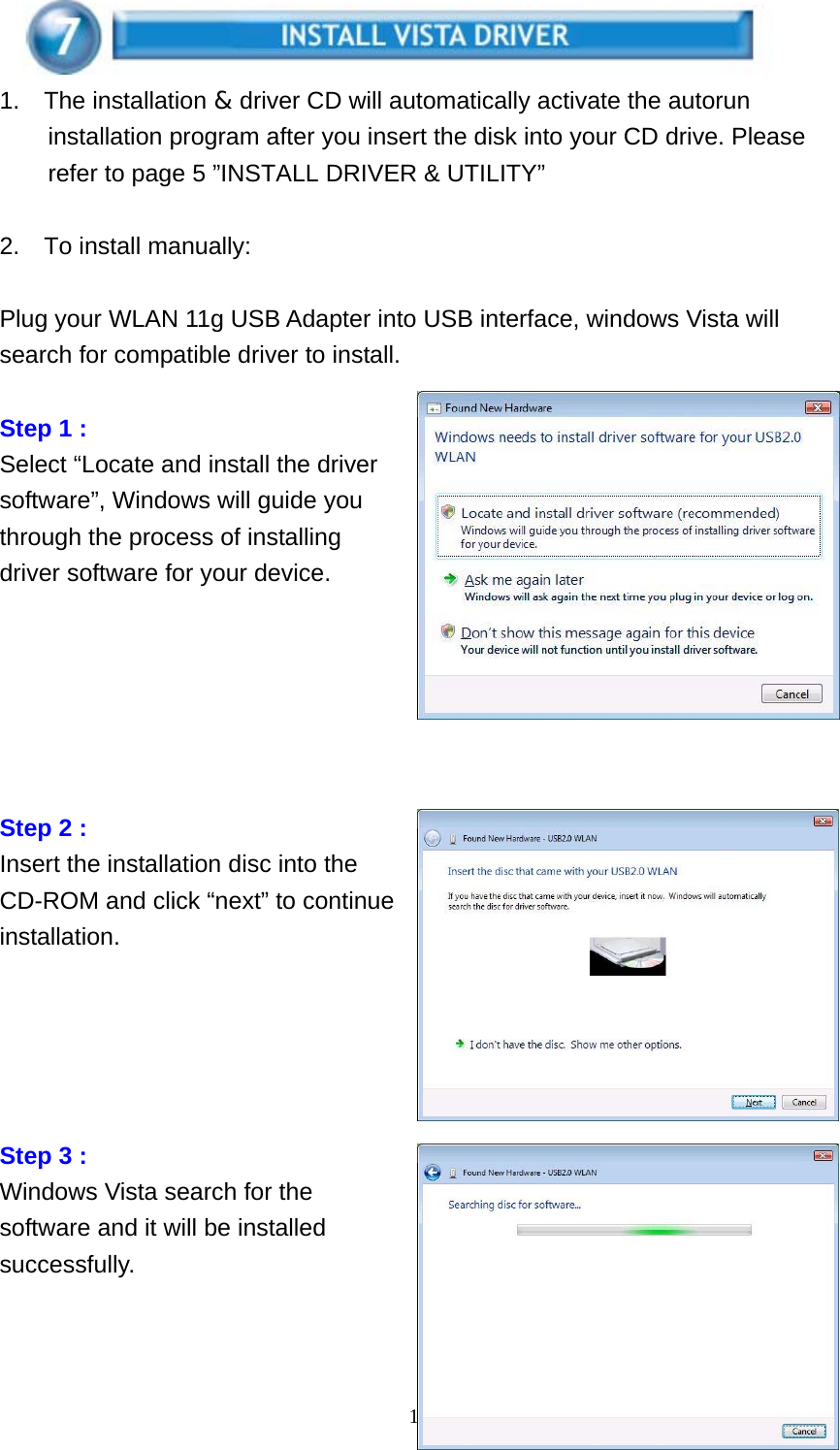    18  1.  The installation &amp; driver CD will automatically activate the autorun installation program after you insert the disk into your CD drive. Please refer to page 5 ”INSTALL DRIVER &amp; UTILITY”  2.  To install manually:   Plug your WLAN 11g USB Adapter into USB interface, windows Vista will search for compatible driver to install.  Step 1 : Select “Locate and install the driver software”, Windows will guide you through the process of installing driver software for your device.       Step 2 : Insert the installation disc into the CD-ROM and click “next” to continue installation.               Step 3 : Windows Vista search for the software and it will be installed successfully.   