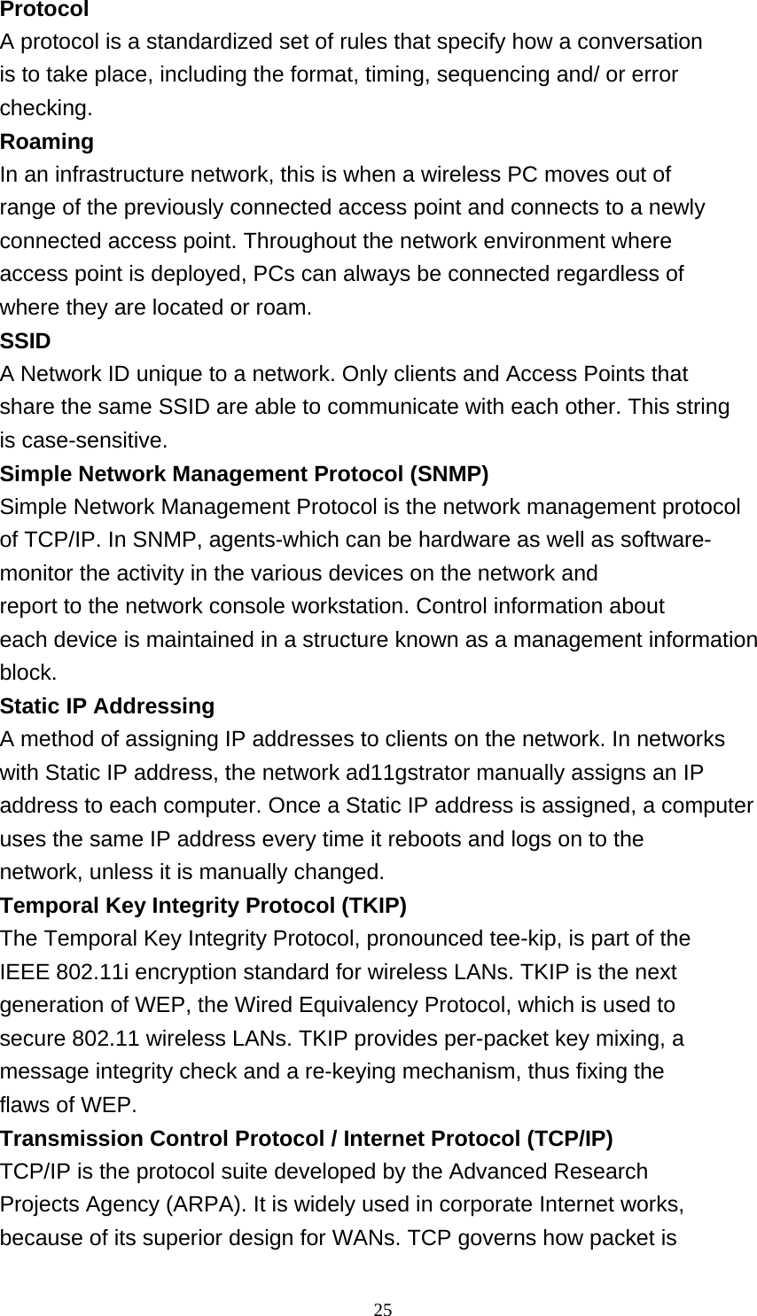    25 Protocol A protocol is a standardized set of rules that specify how a conversation is to take place, including the format, timing, sequencing and/ or error checking. Roaming In an infrastructure network, this is when a wireless PC moves out of range of the previously connected access point and connects to a newly connected access point. Throughout the network environment where access point is deployed, PCs can always be connected regardless of where they are located or roam. SSID A Network ID unique to a network. Only clients and Access Points that share the same SSID are able to communicate with each other. This string is case-sensitive. Simple Network Management Protocol (SNMP) Simple Network Management Protocol is the network management protocol of TCP/IP. In SNMP, agents-which can be hardware as well as software- monitor the activity in the various devices on the network and report to the network console workstation. Control information about each device is maintained in a structure known as a management information block. Static IP Addressing A method of assigning IP addresses to clients on the network. In networks with Static IP address, the network ad11gstrator manually assigns an IP address to each computer. Once a Static IP address is assigned, a computer uses the same IP address every time it reboots and logs on to the network, unless it is manually changed. Temporal Key Integrity Protocol (TKIP) The Temporal Key Integrity Protocol, pronounced tee-kip, is part of the IEEE 802.11i encryption standard for wireless LANs. TKIP is the next generation of WEP, the Wired Equivalency Protocol, which is used to secure 802.11 wireless LANs. TKIP provides per-packet key mixing, a message integrity check and a re-keying mechanism, thus fixing the flaws of WEP. Transmission Control Protocol / Internet Protocol (TCP/IP) TCP/IP is the protocol suite developed by the Advanced Research Projects Agency (ARPA). It is widely used in corporate Internet works, because of its superior design for WANs. TCP governs how packet is 