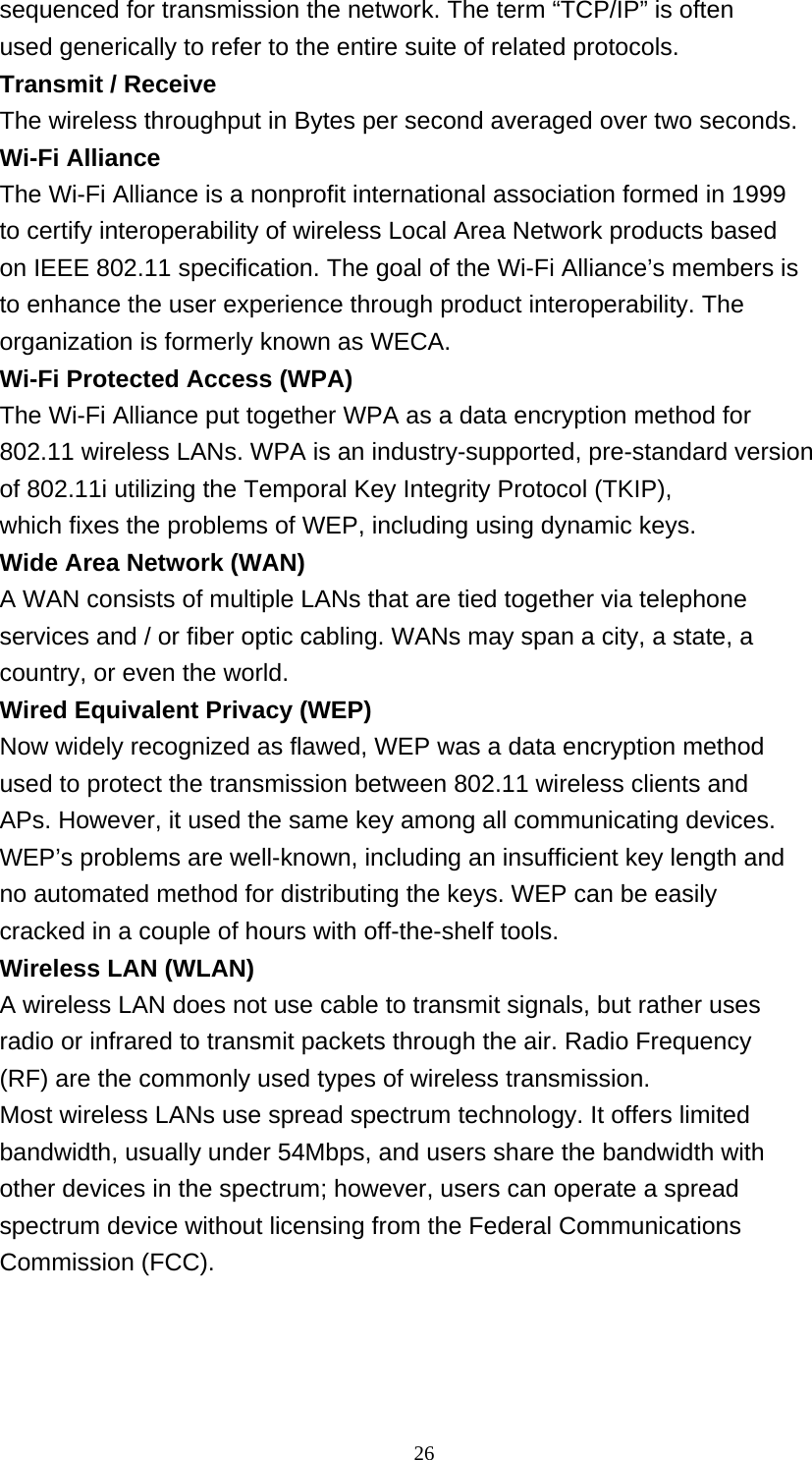    26 sequenced for transmission the network. The term “TCP/IP” is often used generically to refer to the entire suite of related protocols. Transmit / Receive The wireless throughput in Bytes per second averaged over two seconds. Wi-Fi Alliance The Wi-Fi Alliance is a nonprofit international association formed in 1999 to certify interoperability of wireless Local Area Network products based on IEEE 802.11 specification. The goal of the Wi-Fi Alliance’s members is to enhance the user experience through product interoperability. The organization is formerly known as WECA. Wi-Fi Protected Access (WPA) The Wi-Fi Alliance put together WPA as a data encryption method for 802.11 wireless LANs. WPA is an industry-supported, pre-standard version of 802.11i utilizing the Temporal Key Integrity Protocol (TKIP), which fixes the problems of WEP, including using dynamic keys. Wide Area Network (WAN) A WAN consists of multiple LANs that are tied together via telephone services and / or fiber optic cabling. WANs may span a city, a state, a country, or even the world. Wired Equivalent Privacy (WEP) Now widely recognized as flawed, WEP was a data encryption method used to protect the transmission between 802.11 wireless clients and APs. However, it used the same key among all communicating devices. WEP’s problems are well-known, including an insufficient key length and no automated method for distributing the keys. WEP can be easily cracked in a couple of hours with off-the-shelf tools. Wireless LAN (WLAN) A wireless LAN does not use cable to transmit signals, but rather uses radio or infrared to transmit packets through the air. Radio Frequency (RF) are the commonly used types of wireless transmission. Most wireless LANs use spread spectrum technology. It offers limited bandwidth, usually under 54Mbps, and users share the bandwidth with other devices in the spectrum; however, users can operate a spread spectrum device without licensing from the Federal Communications Commission (FCC).   