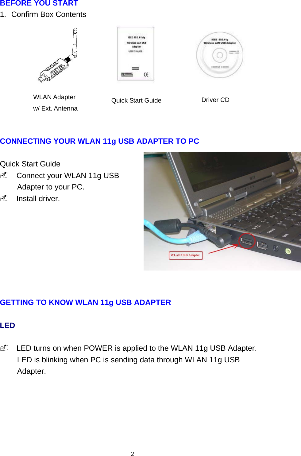    2 BEFORE YOU START 1.  Confirm Box Contents           CONNECTING YOUR WLAN 11g USB ADAPTER TO PC  Quick Start Guide  Connect your WLAN 11g USB Adapter to your PC.  Install driver.         GETTING TO KNOW WLAN 11g USB ADAPTER  LED   LED turns on when POWER is applied to the WLAN 11g USB Adapter. LED is blinking when PC is sending data through WLAN 11g USB Adapter.         WLAN Adapter w/ Ext. Antenna Quick Start Guide Driver CD 