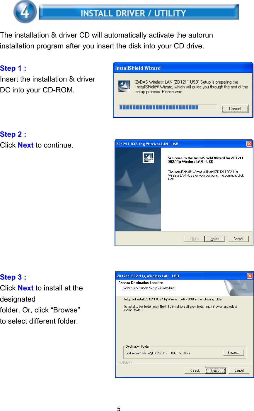    The installation &amp; driver CD will automatically activate the autorun installation program after you insert the disk into your CD drive.  Step 1 :   Insert the installation &amp; driver DC into your CD-ROM.    Step 2 :   Click Next to continue.            Step 3 :   Click Next to install at the designated folder. Or, click “Browse” to select different folder.        5 