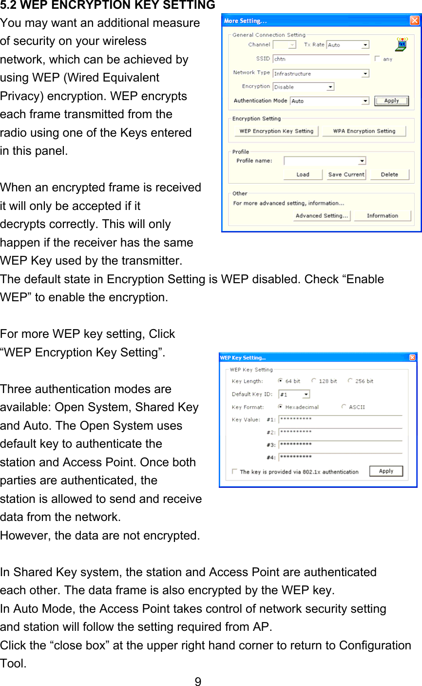 5.2 WEP ENCRYPTION KEY SETTING You may want an additional measure   of security on your wireless network, which can be achieved by using WEP (Wired Equivalent Privacy) encryption. WEP encrypts each frame transmitted from the radio using one of the Keys entered in this panel.  When an encrypted frame is received it will only be accepted if it decrypts correctly. This will only happen if the receiver has the same WEP Key used by the transmitter. The default state in Encryption Setting is WEP disabled. Check “Enable WEP” to enable the encryption.    For more WEP key setting, Click “WEP Encryption Key Setting”.  Three authentication modes are available: Open System, Shared Key and Auto. The Open System uses default key to authenticate the station and Access Point. Once both parties are authenticated, the station is allowed to send and receive data from the network. However, the data are not encrypted.  In Shared Key system, the station and Access Point are authenticated each other. The data frame is also encrypted by the WEP key. In Auto Mode, the Access Point takes control of network security setting and station will follow the setting required from AP. Click the “close box” at the upper right hand corner to return to Configuration Tool. 9 