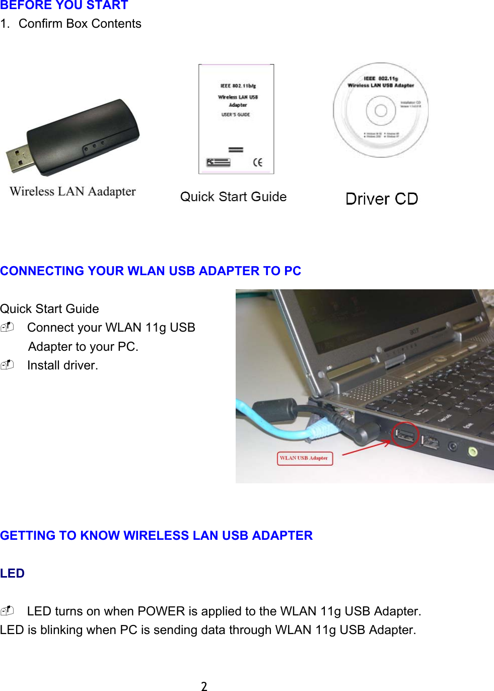  BEFORE YOU START 1.  Confirm Box Contents     CONNECTING YOUR WLAN USB ADAPTER TO PC  Quick Start Guide  Connect your WLAN 11g USB Adapter to your PC.  Install driver.         GETTING TO KNOW WIRELESS LAN USB ADAPTER  LED   LED turns on when POWER is applied to the WLAN 11g USB Adapter. LED is blinking when PC is sending data through WLAN 11g USB Adapter.           2 